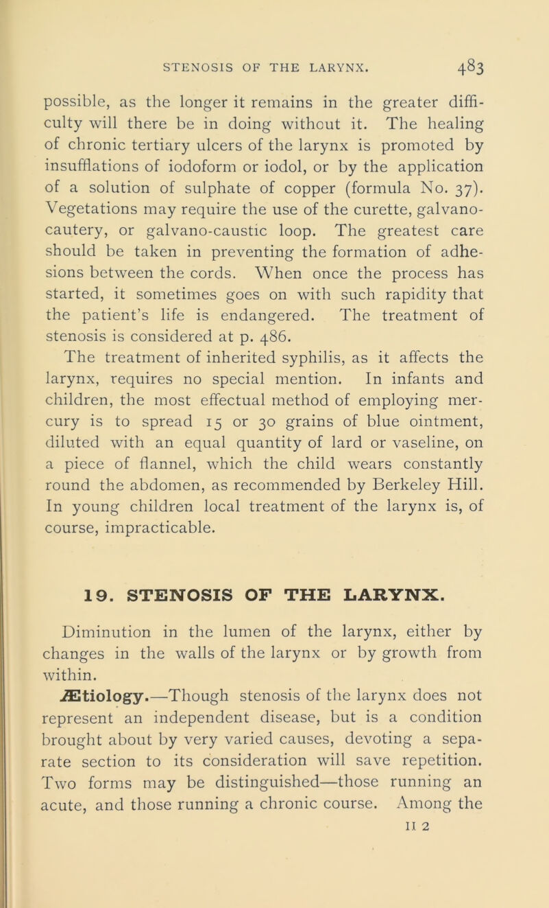 possible, as the longer it remains in the greater diffi- culty will there be in doing without it. The healing of chronic tertiary ulcers of the larynx is promoted by insufflations of iodoform or iodol, or by the application of a solution of sulphate of copper (formula No. 37). Vegetations may require the use of the curette, galvano- cautery, or galvano-caustic loop. The greatest care should be taken in preventing the formation of adhe- sions between the cords. When once the process has started, it sometimes goes on with such rapidity that the patient’s life is endangered. The treatment of stenosis is considered at p. 486. The treatment of inherited syphilis, as it affects the larynx, requires no special mention. In infants and children, the most effectual method of employing mer- cury is to spread 15 or 30 grains of blue ointment, diluted with an equal quantity of lard or vaseline, on a piece of flannel, which the child wears constantly round the abdomen, as recommended by Berkeley Hill. In young children local treatment of the larynx is, of course, impracticable. 19. STENOSIS OF THE LARYNX. Diminution in the lumen of the larynx, either by changes in the walls of the larynx or by growth from within. ^Etiology.—Though stenosis of the larynx does not represent an independent disease, but is a condition brought about by very varied causes, devoting a sepa- rate section to its consideration will save repetition. Two forms may be distinguished—those running an acute, and those running a chronic course. Among the n 2