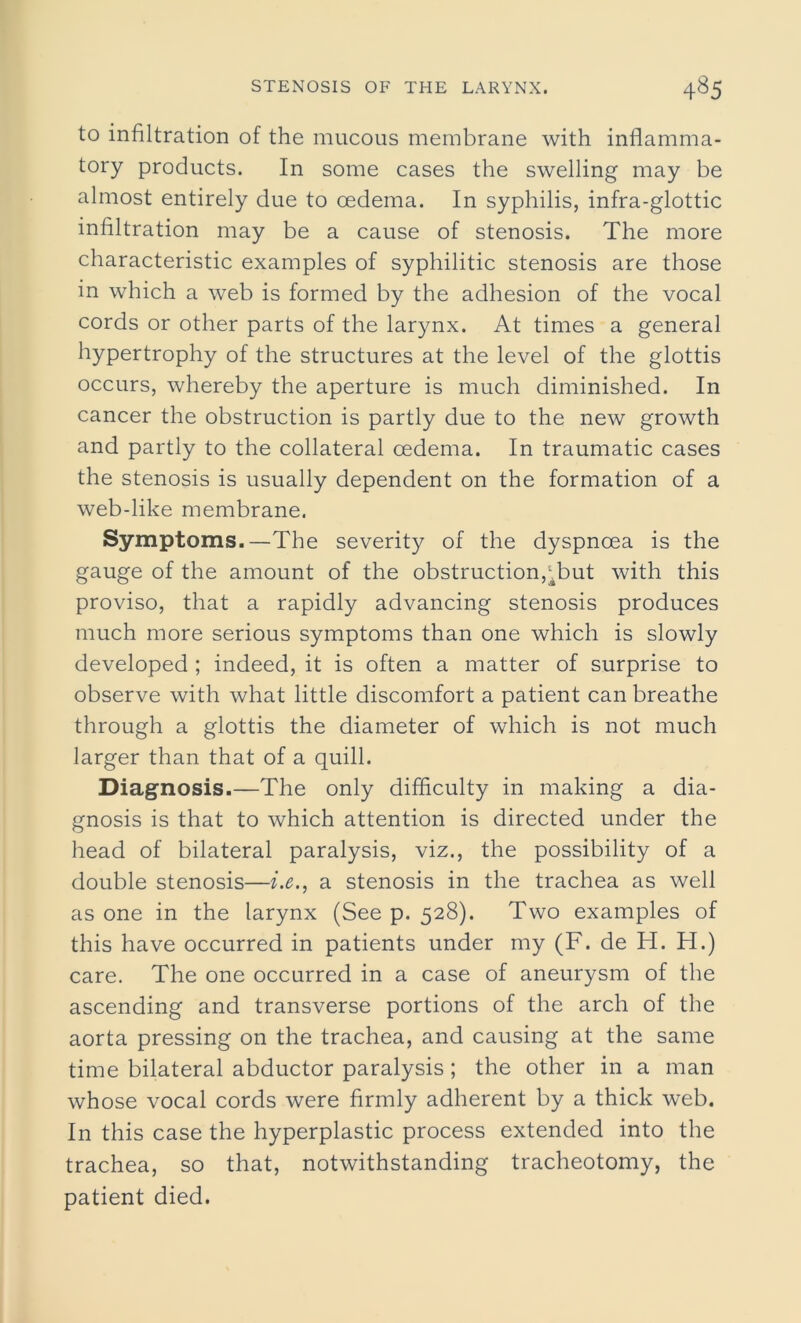 to infiltration of the mucous membrane with inflamma- tory products. In some cases the swelling may be almost entirely due to oedema. In syphilis, infra-glottic infiltration may be a cause of stenosis. The more characteristic examples of syphilitic stenosis are those in which a web is formed by the adhesion of the vocal cords or other parts of the larynx. At times a general hypertrophy of the structures at the level of the glottis occurs, whereby the aperture is much diminished. In cancer the obstruction is partly due to the new growth and partly to the collateral oedema. In traumatic cases the stenosis is usually dependent on the formation of a web-like membrane. Symptoms.—The severity of the dyspnoea is the gauge of the amount of the obstruction,^but with this proviso, that a rapidly advancing stenosis produces much more serious symptoms than one which is slowly developed ; indeed, it is often a matter of surprise to observe with what little discomfort a patient can breathe through a glottis the diameter of which is not much larger than that of a quill. Diagnosis.—The only difficulty in making a dia- gnosis is that to which attention is directed under the head of bilateral paralysis, viz., the possibility of a double stenosis—i.e., a stenosis in the trachea as well as one in the larynx (See p. 528). Two examples of this have occurred in patients under my (F. de H. H.) care. The one occurred in a case of aneurysm of the ascending and transverse portions of the arch of the aorta pressing on the trachea, and causing at the same time bilateral abductor paralysis; the other in a man whose vocal cords were firmly adherent by a thick web. In this case the hyperplastic process extended into the trachea, so that, notwithstanding tracheotomy, the patient died.