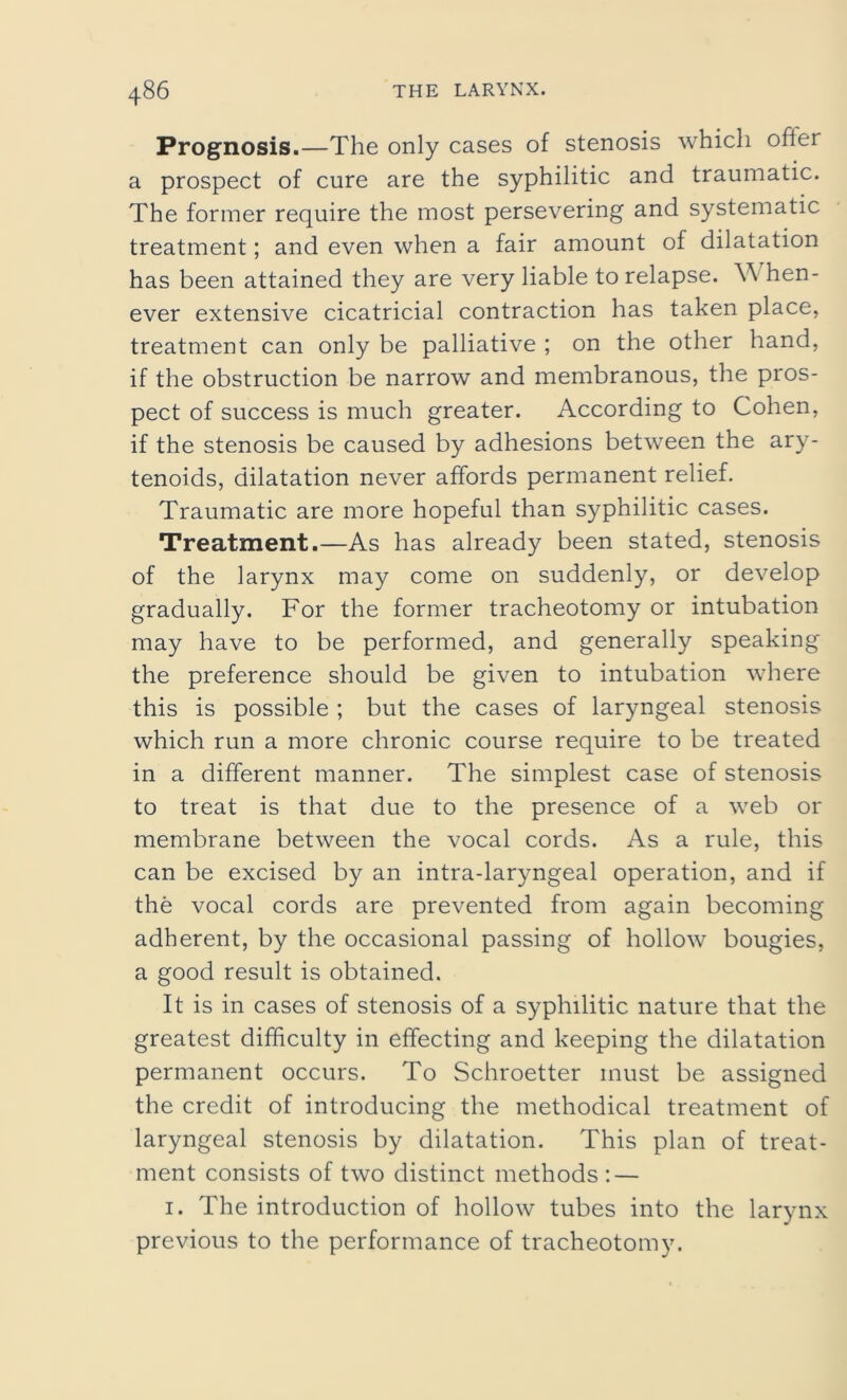 Prognosis.—The only cases of stenosis which ofier a prospect of cure are the syphilitic and traumatic. The former require the most persevering and systematic treatment; and even when a fair amount of dilatation has been attained they are very liable to relapse. W hen- ever extensive cicatricial contraction has taken place, treatment can only be palliative ; on the other hand, if the obstruction be narrow and membranous, the pros- pect of success is much greater. According to Cohen, if the stenosis be caused by adhesions between the ary- tenoids, dilatation never affords permanent relief. Traumatic are more hopeful than syphilitic cases. Treatment.—As has already been stated, stenosis of the larynx may come on suddenly, or develop gradually. For the former tracheotomy or intubation may have to be performed, and generally speaking the preference should be given to intubation where this is possible ; but the cases of laryngeal stenosis which run a more chronic course require to be treated in a different manner. The simplest case of stenosis to treat is that due to the presence of a web or membrane between the vocal cords. As a rule, this can be excised by an intra-laryngeal operation, and if the vocal cords are prevented from again becoming adherent, by the occasional passing of hollow bougies, a good result is obtained. It is in cases of stenosis of a syphilitic nature that the greatest difficulty in effecting and keeping the dilatation permanent occurs. To Schroetter must be assigned the credit of introducing the methodical treatment of laryngeal stenosis by dilatation. This plan of treat- ment consists of two distinct methods : — 1. The introduction of hollow tubes into the larynx previous to the performance of tracheotomy.