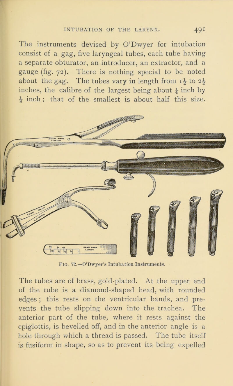 The instruments devised by O’Dwyer for intubation consist of a gag, five laryngeal tubes, each tube having a separate obturator, an introducer, an extractor, and a gauge (fig. 72). There is nothing special to be noted about the gag. The tubes vary in length from i-| to 2-f- inches, the calibre of the largest being about £ inch by -§• inch ; that of the smallest is about half this size. Fig. 72.—O’Dwyer’s Intubation Instruments. The tubes are of brass, gold-plated. At the upper end of the tube is a diamond-shaped head, with rounded edges ; this rests on the ventricular bands, and pre- vents the tube slipping down into the trachea. The anterior part of the tube, where it rests against the epiglottis, is bevelled off, and in the anterior angle is a hole through which a thread is passed. The tube itself is fusiform in shape, so as to prevent its being expelled
