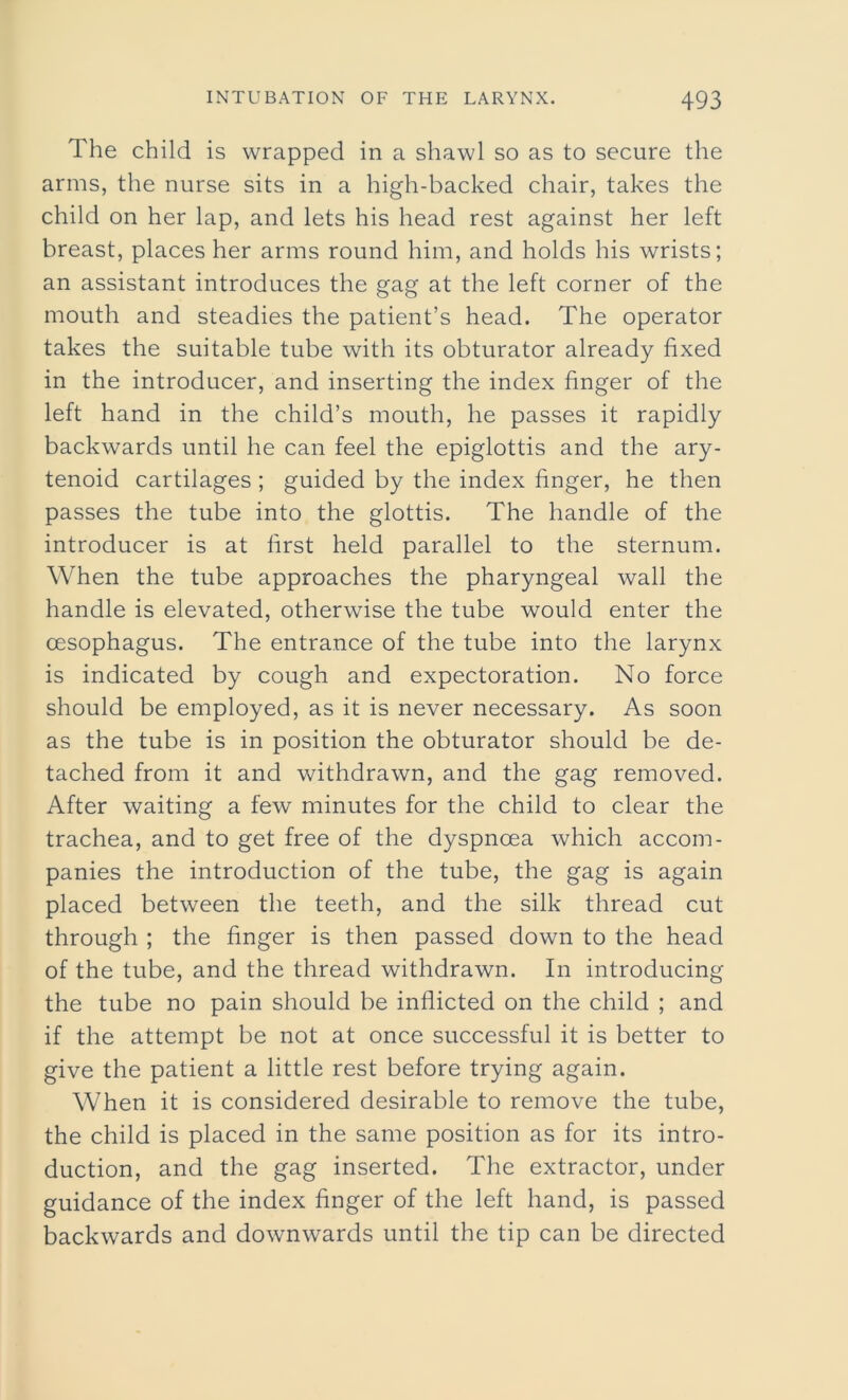 The child is wrapped in a shawl so as to secure the arms, the nurse sits in a high-backed chair, takes the child on her lap, and lets his head rest against her left breast, places her arms round him, and holds his wrists; an assistant introduces the gag at the left corner of the mouth and steadies the patient’s head. The operator takes the suitable tube with its obturator already fixed in the introducer, and inserting the index finger of the left hand in the child’s mouth, he passes it rapidly backwards until he can feel the epiglottis and the ary- tenoid cartilages ; guided by the index finger, he then passes the tube into the glottis. The handle of the introducer is at first held parallel to the sternum. When the tube approaches the pharyngeal wall the handle is elevated, otherwise the tube would enter the oesophagus. The entrance of the tube into the larynx is indicated by cough and expectoration. No force should be employed, as it is never necessary. As soon as the tube is in position the obturator should be de- tached from it and withdrawn, and the gag removed. After waiting a few minutes for the child to clear the trachea, and to get free of the dyspnoea which accom- panies the introduction of the tube, the gag is again placed between the teeth, and the silk thread cut through ; the finger is then passed down to the head of the tube, and the thread withdrawn. In introducing the tube no pain should be inflicted on the child ; and if the attempt be not at once successful it is better to give the patient a little rest before trying again. When it is considered desirable to remove the tube, the child is placed in the same position as for its intro- duction, and the gag inserted. The extractor, under guidance of the index finger of the left hand, is passed backwards and downwards until the tip can be directed