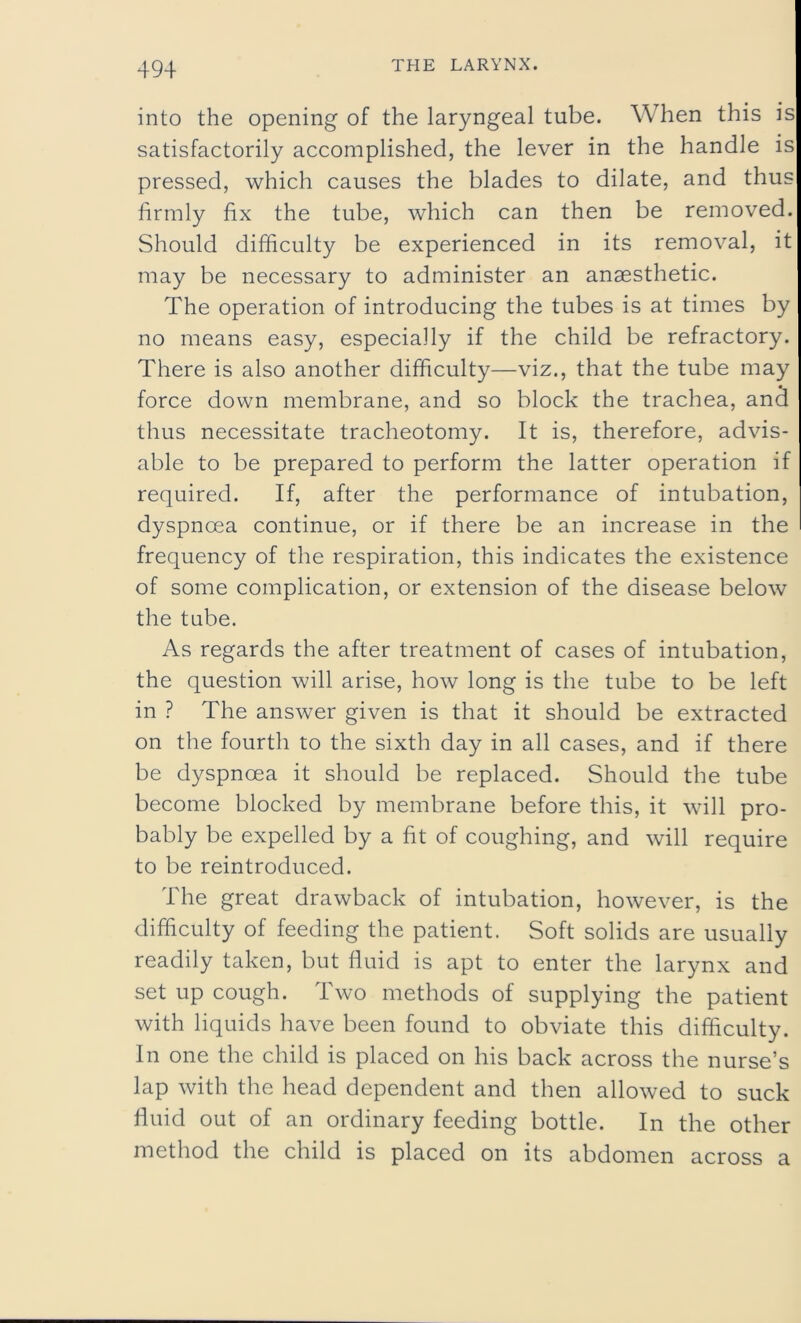 into the opening of the laryngeal tube. When this is satisfactorily accomplished, the lever in the handle is pressed, which causes the blades to dilate, and thus firmly fix the tube, which can then be removed. Should difficulty be experienced in its removal, it may be necessary to administer an anaesthetic. The operation of introducing the tubes is at times by no means easy, especially if the child be refractory. There is also another difficulty—viz., that the tube may force down membrane, and so block the trachea, and thus necessitate tracheotomy. It is, therefore, advis- able to be prepared to perform the latter operation if required. If, after the performance of intubation, dyspnoea continue, or if there be an increase in the frequency of the respiration, this indicates the existence of some complication, or extension of the disease below the tube. As regards the after treatment of cases of intubation, the question will arise, how long is the tube to be left in ? The answer given is that it should be extracted on the fourth to the sixth day in all cases, and if there be dyspnoea it should be replaced. Should the tube become blocked by membrane before this, it will pro- bably be expelled by a fit of coughing, and will require to be reintroduced. The great drawback of intubation, however, is the difficulty of feeding the patient. Soft solids are usually readily taken, but fluid is apt to enter the larynx and set up cough. Two methods of supplying the patient with liquids have been found to obviate this difficulty. In one the child is placed on his back across the nurse’s lap with the head dependent and then allowed to suck fluid out of an ordinary feeding bottle. In the other method the child is placed on its abdomen across a