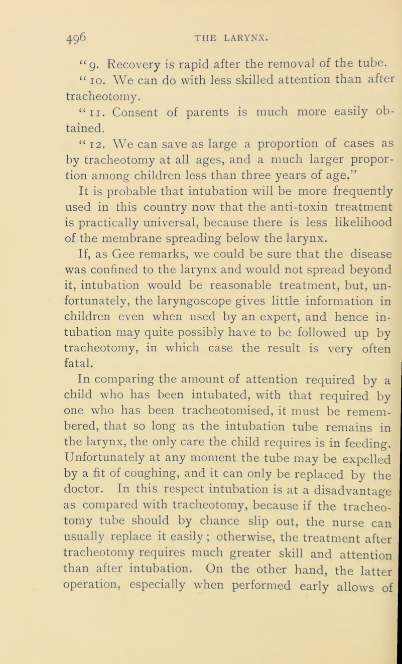 “ g. Recovery is rapid after the removal of the tube. “ io. We can do with less skilled attention than after tracheotomy. “ii. Consent of parents is much more easily ob- tained. “ 12. We can save as large a proportion of cases as by tracheotomy at all ages, and a much larger propor- tion among children less than three years of age.” It is probable that intubation will be more frequently used in this country now that the anti-toxin treatment is practically universal, because there is less likelihood of the membrane spreading below the larynx. If, as Gee remarks, we could be sure that the disease was confined to the larynx and would not spread beyond it, intubation would be reasonable treatment, but, un- fortunately, the laryngoscope gives little information in children even when used by an expert, and hence in- tubation may quite possibly have to be followed up by tracheotomy, in which case the result is very often fatal. In comparing the amount of attention required by a child who has been intubated, with that required by one who has been tracheotomised, it must be remem- bered, that so long as the intubation tube remains in the larynx, the only care the child requires is in feeding. Unfortunately at any moment the tube may be expelled by a fit of coughing, and it can only be replaced by the doctor. In this respect intubation is at a disadvantage as compared with tracheotomy, because if the tracheo- tomy tube should by chance slip out, the nurse can usually replace it easily ; otherwise, the treatment after tracheotomy requires much greater skill and attention than after intubation. On the other hand, the latter operation, especially when performed early allows of