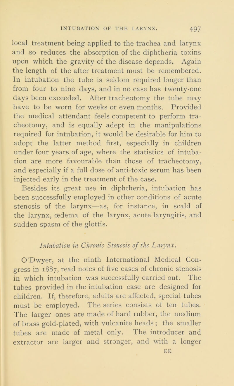 local treatment being applied to the trachea and larynx and so reduces the absorption of the diphtheria toxins upon which the gravity of the disease depends. Again the length of the after treatment must be remembered. In intubation the tube is seldom required longer than from four to nine days, and in no case has twenty-one days been exceeded. After tracheotomy the tube may have to be worn for weeks or even months. Provided the medical attendant feels competent to perform tra- cheotomy, and is equally adept in the manipulations required for intubation, it would be desirable for him to adopt the latter method first, especially in children under four years of age, where the statistics of intuba- tion are more favourable than those of tracheotomy, and especially if a full dose of anti-toxic serum has been injected early in the treatment of the case. Besides its great use in diphtheria, intubation has been successfully employed in other conditions of acute stenosis of the larynx—as, for instance, in scald of the larynx, cedema of the larynx, acute laryngitis, and sudden spasm of the glottis. Intubation in Chronic Stenosis of the Larynx. O’Dwyer, at the ninth International Medical Con- gress in 1887, read notes of five cases of chronic stenosis in which intubation was successfully carried out. The tubes provided in the intubation case are designed for children. If, therefore, adults are affected, special tubes must be employed. The series consists of ten tubes. The larger ones are made of hard rubber, the medium of brass gold-plated, with vulcanite heads; the smaller tubes are made of metal only. The introducer and extractor are larger and stronger, and with a longer KK