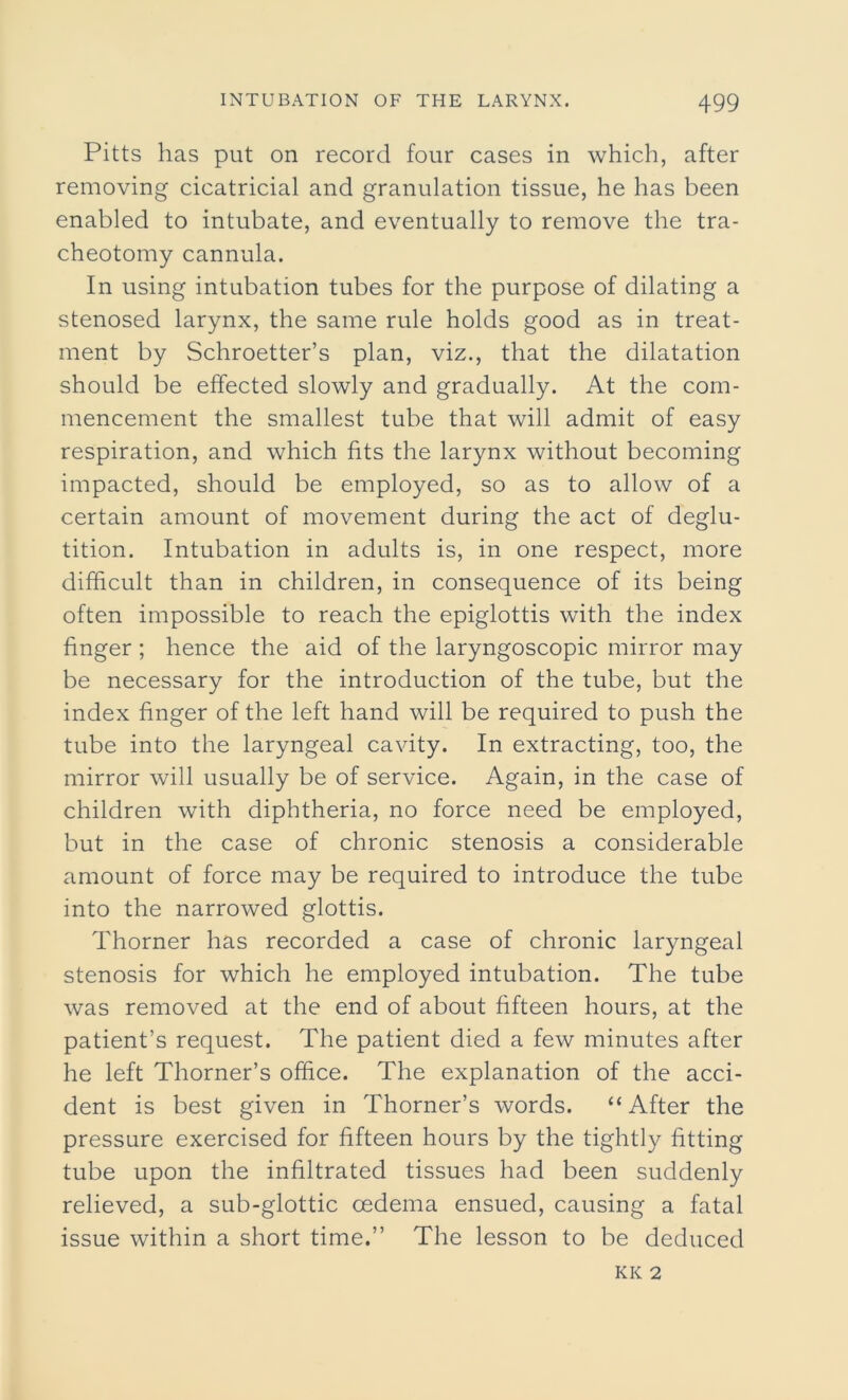 Pitts has put on record four cases in which, after removing cicatricial and granulation tissue, he has been enabled to intubate, and eventually to remove the tra- cheotomy cannula. In using intubation tubes for the purpose of dilating a stenosed larynx, the same rule holds good as in treat- ment by Schroetter’s plan, viz., that the dilatation should be effected slowly and gradually. At the com- mencement the smallest tube that will admit of easy respiration, and which fits the larynx without becoming impacted, should be employed, so as to allow of a certain amount of movement during the act of deglu- tition. Intubation in adults is, in one respect, more difficult than in children, in consequence of its being often impossible to reach the epiglottis with the index finger ; hence the aid of the laryngoscopic mirror may be necessary for the introduction of the tube, but the index finger of the left hand will be required to push the tube into the laryngeal cavity. In extracting, too, the mirror will usually be of service. Again, in the case of children with diphtheria, no force need be employed, but in the case of chronic stenosis a considerable amount of force may be required to introduce the tube into the narrowed glottis. Thorner has recorded a case of chronic laryngeal stenosis for which he employed intubation. The tube was removed at the end of about fifteen hours, at the patient’s request. The patient died a few minutes after he left Thorner’s office. The explanation of the acci- dent is best given in Thorner’s words. “After the pressure exercised for fifteen hours by the tightly fitting tube upon the infiltrated tissues had been suddenly relieved, a sub-glottic oedema ensued, causing a fatal issue within a short time.” The lesson to be deduced KK 2