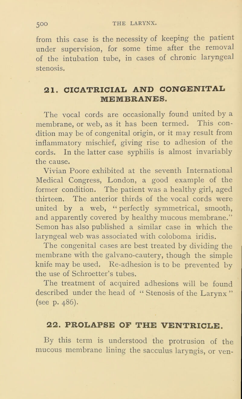 5°° from this case is the necessity of keeping the patient under supervision, for some time after the removal of the intubation tube, in cases of chronic laryngeal stenosis. 21. CICATRICIAL AND CONGENITAL MEMBRANES. The vocal cords are occasionally found united by a membrane, or web, as it has been termed. This con- dition may be of congenital origin, or it may result from inflammatory mischief, giving rise to adhesion of the cords. In the latter case syphilis is almost invariably the cause. Vivian Poore exhibited at the seventh International Medical Congress, London, a good example of the former condition. The patient was a healthy girl, aged thirteen. The anterior thirds of the vocal cords were united by a web, “ perfectly symmetrical, smooth, and apparently covered by healthy mucous membrane.” Semon has also published a similar case in which the laryngeal web was associated with coloboma iridis. The congenital cases are best treated by dividing the membrane with the galvano-cautery, though the simple knife may be used. Re-adhesion is to be prevented by the use of Schroetter’s tubes. The treatment of acquired adhesions will be found described under the head of “ Stenosis of the Larynx ” (see p. 486). 22. PROLAPSE OF THE VENTRICLE. By this term is understood the protrusion of the mucous membrane lining the sacculus laryngis, or ven-