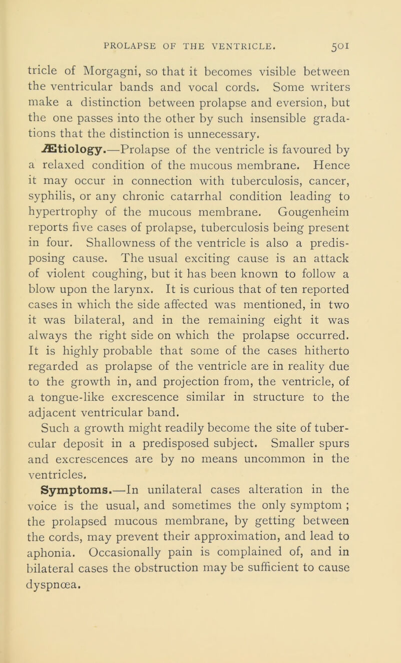 tricle of Morgagni, so that it becomes visible between the ventricular bands and vocal cords. Some writers make a distinction between prolapse and eversion, but the one passes into the other by such insensible grada- tions that the distinction is unnecessary. ./Etiology.—Prolapse of the ventricle is favoured by a relaxed condition of the mucous membrane. Hence it may occur in connection with tuberculosis, cancer, syphilis, or any chronic catarrhal condition leading to hypertrophy of the mucous membrane. Gougenheim reports five cases of prolapse, tuberculosis being present in four. Shallowness of the ventricle is also a predis- posing cause. The usual exciting cause is an attack of violent coughing, but it has been known to follow a blow upon the larynx. It is curious that of ten reported cases in which the side affected was mentioned, in two it was bilateral, and in the remaining eight it was always the right side on which the prolapse occurred. It is highly probable that some of the cases hitherto regarded as prolapse of the ventricle are in reality due to the growth in, and projection from, the ventricle, of a tongue-like excrescence similar in structure to the adjacent ventricular band. Such a growth might readily become the site of tuber- cular deposit in a predisposed subject. Smaller spurs and excrescences are by no means uncommon in the ventricles. Symptoms.—In unilateral cases alteration in the voice is the usual, and sometimes the only symptom ; the prolapsed mucous membrane, by getting between the cords, may prevent their approximation, and lead to aphonia. Occasionally pain is complained of, and in bilateral cases the obstruction may be sufficient to cause dyspnoea.