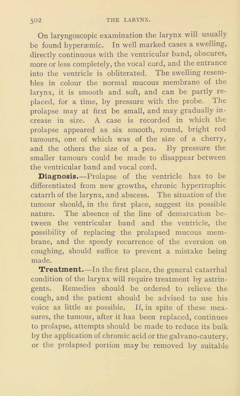 On laryngoscopic examination the larynx will usually be found hyperaemic. In well marked cases a swelling, directly continuous with the ventricular band, obscures, more or less completely, the vocal cord, and the entrance into the ventricle is obliterated. The swelling resem- bles in colour the normal mucous membrane of the larynx, it is smooth and soft, and can be partly re- placed, for a time, by pressure with the probe. The prolapse may at first be small, and may gradually in- crease in size. A case is recorded in which the prolapse appeared as six smooth, round, bright red tumours, one of which was of the size of a cherry, and the others the size of a pea. By pressure the smaller tumours could be made to disappear between the ventricular band and vocal cord. Diagnosis.—Prolapse of the ventricle has to be differentiated from new growths, chronic hypertrophic catarrh of the larynx, and abscess. The situation of the tumour should, in the first place, suggest its possible nature. The absence of the line of demarcation be- tween the ventricular band and the ventricle, the possibility of replacing the prolapsed mucous mem- brane, and the speedy recurrence of the eversion on coughing, should suffice to prevent a mistake being made. Treatment.—In the first place, the general catarrhal condition of the larynx will require treatment by astrin- gents. Remedies should be ordered to relieve the cough, and the patient should be advised to use his voice as little as possible. If, in spite of these mea- sures, the tumour, after it has been replaced, continues to prolapse, attempts should be made to reduce its bulk by the application of chromic acid or the galvano-cautery, or the prolapsed portion may be removed by suitable