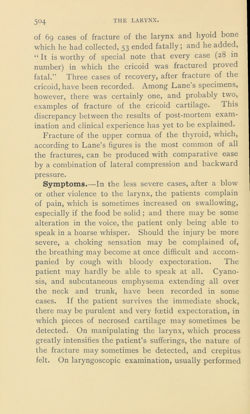 5«4 of 69 cases of fracture of the larynx and hyoid bone which he had collected, 53 ended fatally; and he added, “ It is worthy of special note that every case (28 in number) in which the cricoid was fractured proved fatal.” Three cases of recovery, after fracture of the cricoid, have been recorded. Among Lanes specimens, however, there was certainly one, and probably two, examples of fracture of the cricoid cartilage. This discrepancy between the results of post-mortem exam- ination and clinical experience has yet to be explained. Fracture of the upper cornua of the thyroid, which, according to Lane’s figures is the most common of all the fractures, can be produced with comparative ease by a combination of lateral compression and backward pressure. Symptoms.—In the less severe cases, after a blow or other violence to the larynx, the patients complain of pain, which is sometimes increased on swallowing, especially if the food be solid ; and there may be some alteration in the voice, the patient only being able to speak in a hoarse whisper. Should the injury be more severe, a choking sensation may be complained of, the breathing may become at once difficult and accom- panied by cough with bloody expectoration. The patient may hardly be able to speak at all. Cyano- sis, and subcutaneous emphysema extending all over the neck and trunk, have been recorded in some cases. If the patient survives the immediate shock, there may be purulent and very foetid expectoration, in which pieces of necrosed cartilage may sometimes be detected. On manipulating the larynx, which process greatly intensifies the patient’s sufferings, the nature of the fracture may sometimes be detected, and crepitus felt. On laryngoscopic examination, usually performed