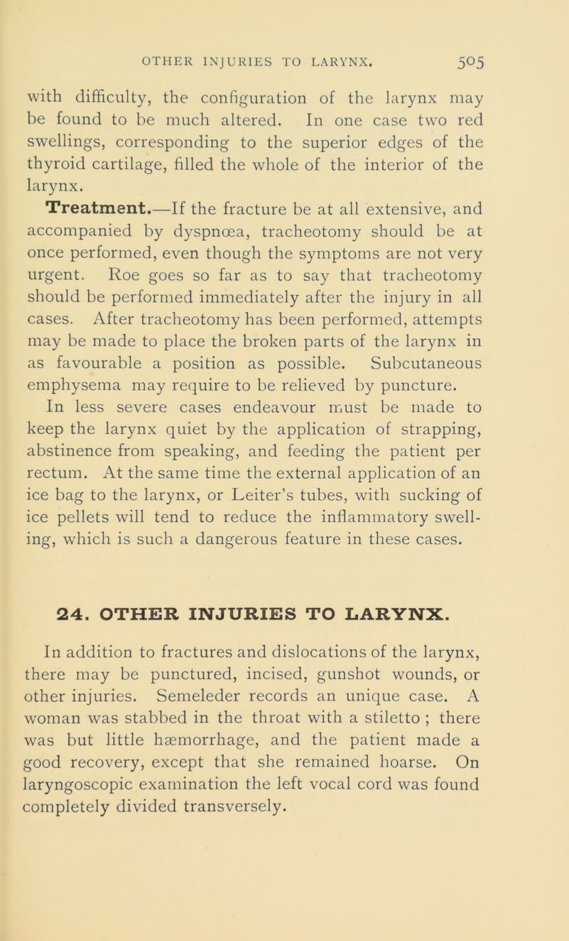 with difficulty, the configuration of the larynx may be found to be much altered. In one case two red swellings, corresponding to the superior edges of the thyroid cartilage, filled the whole of the interior of the larynx. Treatment.—If the fracture be at all extensive, and accompanied by dyspnoea, tracheotomy should be at once performed, even though the symptoms are not very urgent. Roe goes so far as to say that tracheotomy should be performed immediately after the injury in all cases. After tracheotomy has been performed, attempts may be made to place the broken parts of the larynx in as favourable a position as possible. Subcutaneous emphysema may require to be relieved by puncture. In less severe cases endeavour must be made to keep the larynx quiet by the application of strapping, abstinence from speaking, and feeding the patient per rectum. At the same time the external application of an ice bag to the larynx, or Leiter’s tubes, with sucking of ice pellets will tend to reduce the inflammatory swell- ing, which is such a dangerous feature in these cases. 24. OTHER INJURIES TO LARYNX. In addition to fractures and dislocations of the larynx, there may be punctured, incised, gunshot wounds, or other injuries. Semeleder records an unique case. A woman was stabbed in the throat with a stiletto ; there was but little haemorrhage, and the patient made a good recovery, except that she remained hoarse. On laryngoscopic examination the left vocal cord was found completely divided transversely.