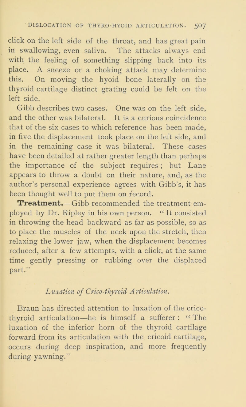 click on the left side of the throat, and has great pain in swallowing, even saliva. The attacks always end with the feeling of something slipping back into its place. A sneeze or a choking attack may determine this. On moving the hyoid bone laterally on the thyroid cartilage distinct grating could be felt on the left side. Gibb describes two cases. One was on the left side, and the other was bilateral. It is a curious coincidence that of the six cases to which reference has been made, in five the displacement took place on the left side, and in the remaining case it was bilateral. These cases have been detailed at rather greater length than perhaps the importance of the subject requires ; but Lane appears to throw a doubt on their nature, and, as the author’s personal experience agrees with Gibb’s, it has been thought well to put them on record. Treatment.—Gibb recommended the treatment em- ployed by Dr. Ripley in his own person. “ It consisted in throwing the head backward as far as possible, so as to place the muscles of the neck upon the stretch, then relaxing the lower jaw, when the displacement becomes reduced, after a few attempts, with a click, at the same time gently pressing or rubbing over the displaced part.” Luxation of Crico-thyroid Articulation. Braun has directed attention to luxation of the crico- thyroid articulation—he is himself a sufferer : “ The luxation of the inferior horn of the thyroid cartilage forward from its articulation with the cricoid cartilage, occurs during deep inspiration, and more frequently during yawning.”