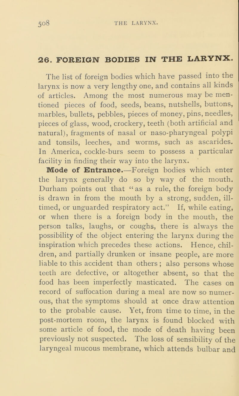 26. FOREIGN BODIES IN THE LARYNX. The list of foreign bodies which have passed into the larynx is now a very lengthy one, and contains all kinds of articles. Among the most numerous may be men- tioned pieces of food, seeds, beans, nutshells, buttons, marbles, bullets, pebbles, pieces of money, pins, needles, pieces of glass, wood, crockery, teeth (both artificial and natural), fragments of nasal or naso-pharyngeal polypi and tonsils, leeches, and worms, such as ascarides. In America, cockle-burs seem to possess a particular facility in finding their way into the larynx. Mode of Entrance.—Foreign bodies which enter the larynx generally do so by way of the mouth. Durham points out that “as a rule, the foreign body is drawn in from the mouth by a strong, sudden, ill- timed, or unguarded respiratory act.” If, while eating, or when there is a foreign body in the mouth, the person talks, laughs, or coughs, there is always the possibility of the object entering the larynx during the inspiration which precedes these actions. Hence, chil- dren, and partially drunken or insane people, are more liable to this accident than others ; also persons whose teeth are defective, or altogether absent, so that the food has been imperfectly masticated. The cases on record of suffocation during a meal are now so numer- ous, that the symptoms should at once draw attention to the probable cause. Yet, from time to time, in the post-mortem room, the larynx is found blocked with some article of food, the mode of death having been previously not suspected. The loss of sensibility of the laryngeal mucous membrane, which attends bulbar and