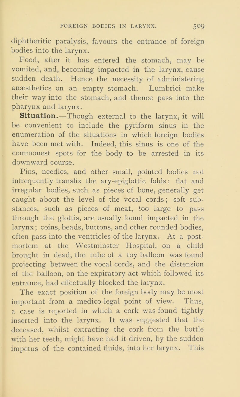 diphtheritic paralysis, favours the entrance of foreign bodies into the larynx. Food, after it has entered the stomach, may be vomited, and, becoming impacted in the larynx, cause sudden death. Hence the necessity of administering anaesthetics on an empty stomach. Lumbrici make their way into the stomach, and thence pass into the pharynx and larynx. Situation.—Though external to the larynx, it will be convenient to include the pyriform sinus in the enumeration of the situations in which foreign bodies have been met with. Indeed, this sinus is one of the commonest spots for the body to be arrested in its downward course. Pins, needles, and other small, pointed bodies not infrequently transfix the ary-epiglottic folds ; flat and irregular bodies, such as pieces of bone, generally get caught about the level of the vocal cords; soft sub- stances, such as pieces of meat, too large to pass through the glottis, are usually found impacted in the larynx; coins, beads, buttons, and other rounded bodies, often pass into the ventricles of the larynx. At a post- mortem at the Westminster Hospital, on a child brought in dead, the tube of a toy balloon was found projecting between the vocal cords, and the distension of the balloon, on the expiratory act which followed its entrance, had effectually blocked the larynx. The exact position of the foreign body may be most important from a medico-legal point of view. Thus, a case is reported in which a cork was found tightly inserted into the larynx. It was suggested that the deceased, whilst extracting the cork from the bottle with her teeth, might have had it driven, by the sudden impetus of the contained fluids, into her larynx. This