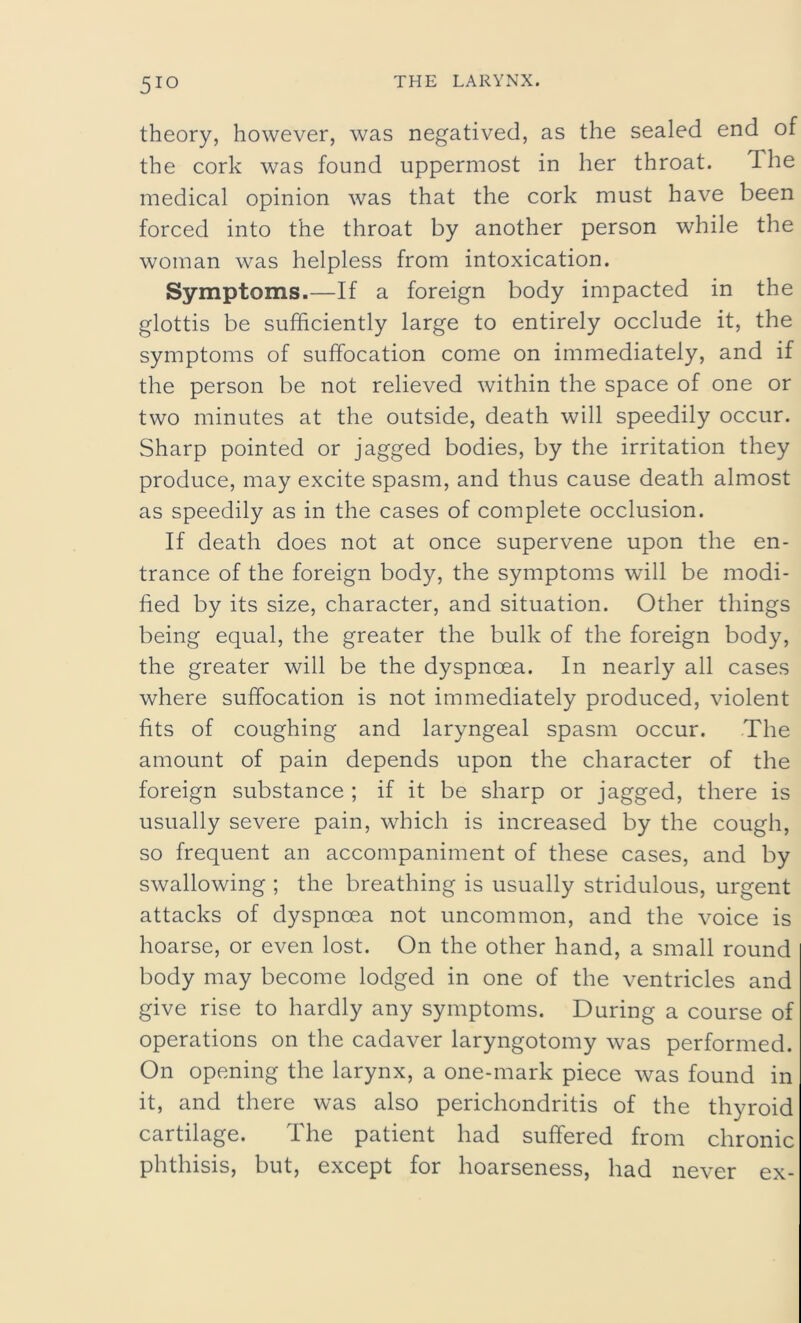 theory, however, was negatived, as the sealed end of the cork was found uppermost in her throat. The medical opinion was that the cork must have been forced into the throat by another person while the woman was helpless from intoxication. Symptoms.—If a foreign body impacted in the glottis be sufficiently large to entirely occlude it, the symptoms of suffocation come on immediately, and if the person be not relieved within the space of one or two minutes at the outside, death will speedily occur. Sharp pointed or jagged bodies, by the irritation they produce, may excite spasm, and thus cause death almost as speedily as in the cases of complete occlusion. If death does not at once supervene upon the en- trance of the foreign body, the symptoms will be modi- fied by its size, character, and situation. Other things being equal, the greater the bulk of the foreign body, the greater will be the dyspnoea. In nearly all cases where suffocation is not immediately produced, violent fits of coughing and laryngeal spasm occur. The amount of pain depends upon the character of the foreign substance ; if it be sharp or jagged, there is usually severe pain, which is increased by the cough, so frequent an accompaniment of these cases, and by swallowing ; the breathing is usually stridulous, urgent attacks of dyspnoea not uncommon, and the voice is hoarse, or even lost. On the other hand, a small round body may become lodged in one of the ventricles and give rise to hardly any symptoms. During a course of operations on the cadaver laryngotomy was performed. On opening the larynx, a one-mark piece was found in it, and there was also perichondritis of the thyroid cartilage. The patient had suffered from chronic phthisis, but, except for hoarseness, had never ex-