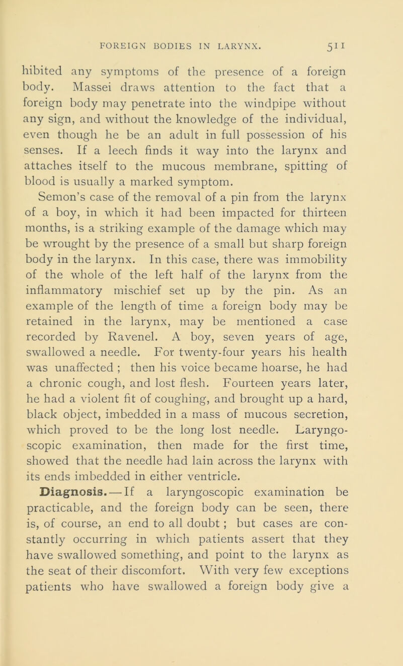 hibited any symptoms of the presence of a foreign body. Massei draws attention to the fact that a foreign body may penetrate into the windpipe without any sign, and without the knowledge of the individual, even though he be an adult in full possession of his senses. If a leech finds it way into the larynx and attaches itself to the mucous membrane, spitting of blood is usually a marked symptom. Semon’s case of the removal of a pin from the larynx of a boy, in which it had been impacted for thirteen months, is a striking example of the damage which may be wrought by the presence of a small but sharp foreign body in the larynx. In this case, there was immobility of the whole of the left half of the larynx from the inflammatory mischief set up by the pin. As an example of the length of time a foreign body may be retained in the larynx, may be mentioned a case recorded by Ravenel. A boy, seven years of age, swallowed a needle. For twenty-four years his health was unaffected ; then his voice became hoarse, he had a chronic cough, and lost flesh. Fourteen years later, he had a violent fit of coughing, and brought up a hard, black object, imbedded in a mass of mucous secretion, which proved to be the long lost needle. Laryngo- scopic examination, then made for the first time, showed that the needle had lain across the larynx with its ends imbedded in either ventricle. Diagnosis. — If a laryngoscopic examination be practicable, and the foreign body can be seen, there is, of course, an end to all doubt ; but cases are con- stantly occurring in which patients assert that they have swallowed something, and point to the larynx as the seat of their discomfort. With very few exceptions patients who have swallowed a foreign body give a