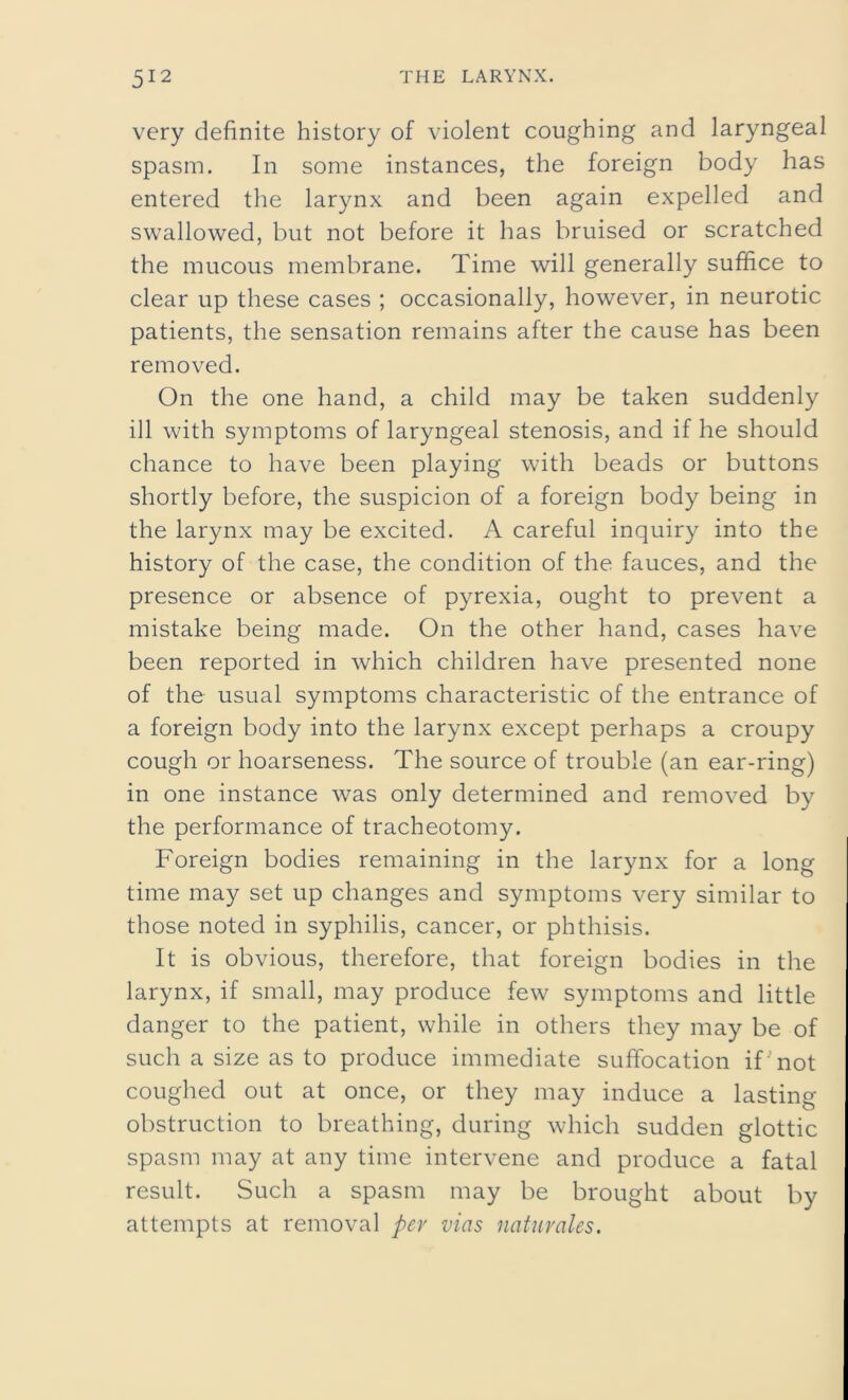 very definite history of violent coughing and laryngeal spasm. In some instances, the foreign body has entered the larynx and been again expelled and swallowed, but not before it has bruised or scratched the mucous membrane. Time will generally suffice to clear up these cases ; occasionally, however, in neurotic patients, the sensation remains after the cause has been removed. On the one hand, a child may be taken suddenly ill with symptoms of laryngeal stenosis, and if he should chance to have been playing with beads or buttons shortly before, the suspicion of a foreign body being in the larynx may be excited. A careful inquiry into the history of the case, the condition of the fauces, and the presence or absence of pyrexia, ought to prevent a mistake being made. On the other hand, cases have been reported in which children have presented none of the usual symptoms characteristic of the entrance of a foreign body into the larynx except perhaps a croupy cough or hoarseness. The source of trouble (an ear-ring) in one instance was only determined and removed by the performance of tracheotomy. Foreign bodies remaining in the larynx for a long time may set up changes and symptoms very similar to those noted in syphilis, cancer, or phthisis. It is obvious, therefore, that foreign bodies in the larynx, if small, may produce few symptoms and little danger to the patient, while in others they may be of such a size as to produce immediate suffocation if'not coughed out at once, or they may induce a lasting- obstruction to breathing, during which sudden glottic spasm may at any time intervene and produce a fatal result. Such a spasm may be brought about by attempts at removal per vias naturales.