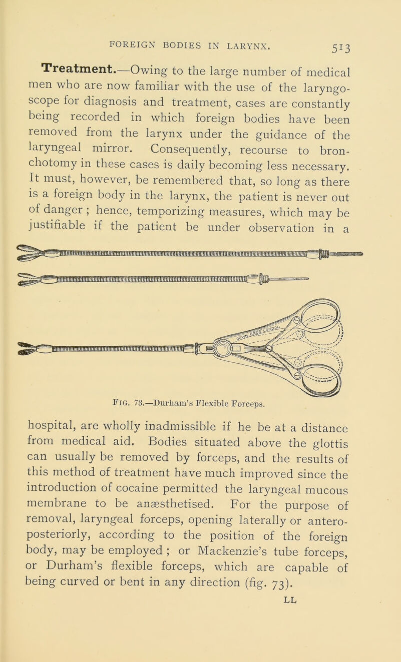 Treatment.—Owing to the large number of medical men who are now familiar with the use of the laryngo- scope for diagnosis and treatment, cases are constantly being recorded in which foreign bodies have been removed from the larynx under the guidance of the laryngeal mirror. Consequently, recourse to bron- chotomy in these cases is daily becoming less necessary. It must, however, be remembered that, so long as there is a foreign body in the larynx, the patient is never out of danger ; hence, temporizing measures, which may be justifiable if the patient be under observation in a hospital, are wholly inadmissible if he be at a distance from medical aid. Bodies situated above the glottis can usually be removed by forceps, and the results of this method of treatment have much improved since the introduction of cocaine permitted the laryngeal mucous membrane to be anaesthetised. For the purpose of removal, laryngeal forceps, opening laterally or antero- posteriorly, according to the position of the foreign body, may be employed ; or Mackenzie’s tube forceps, or Durham’s flexible forceps, which are capable of being curved or bent in any direction (fig. 73). Fig. 73.—Durham’s Flexible Forceps. LL