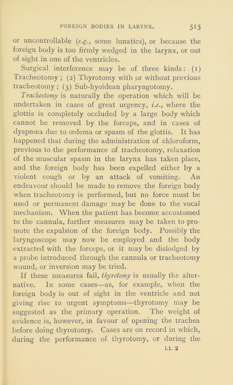 or uncontrollable (e.g., some lunatics), or because the foreign body is too firmly wedged in the larynx, or out of sight in one of the ventricles. Surgical interference may be of three kinds: (i) Tracheotomy ; (2) Thyrotomy with or without previous tracheotomy ; (3) Sub-hyoidean pharyngotomy. Tracheotomy is naturally the operation which will be undertaken in cases of great urgency, i.e., where the glottis is completely occluded by a large body which cannot be removed by the forceps, and in cases of dyspnoea due to cedema or spasm of the glottis. It has happened that during the administration of chloroform, previous to the performance of tracheotomy, relaxation of the muscular spasm in the larynx has taken place, and the foreign body has been expelled either by a violent cough or by an attack of vomiting. An endeavour should be made to remove the foreign body when tracheotomy is performed, but no force must be used or permanent damage may be done to the vocal mechanism. When the patient has become accustomed to the cannula, further measures may be taken to pro- mote the expulsion of the foreign body. Possibly the laryngoscope may now be employed and the body extracted with the forceps, or it may be dislodged by a probe introduced through the cannula or tracheotomy wound, or inversion may be tried. If these measures fail, thyrotomy is usually the alter- native. In some cases—as, for example, when the foreign body is out of sight in the ventricle and not giving rise to urgent symptoms—thyrotomy may be suggested as the primary operation. The weight of evidence is, however, in favour of opening the trachea before doing thyrotomy. Cases are on record in which, during the performance of thyrotomy, or during the ll 2