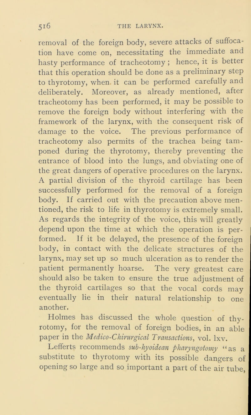 removal of the foreign body, severe attacks of suffoca- tion have come on, necessitating the immediate and hasty performance of tracheotomy ; hence, it is better that this operation should be done as a preliminary step to thyrotomy, when it can be performed carefully and deliberately. Moreover, as already mentioned, after tracheotomy has been performed, it may be possible to remove the foreign body without interfering with the framework of the larynx, with the consequent risk of damage to the voice. The previous performance of tracheotomy also permits of the trachea being tam- poned during the thyrotomy, thereby preventing the entrance of blood into the lungs, and obviating one of the great dangers of operative procedures on the larynx. A partial division of the thyroid cartilage has been successfully performed for the removal of a foreign body. If carried out with the precaution above men- tioned, the risk to life in thyrotomy is extremely small. As regards the integrity of the voice, this will greatly depend upon the time at which the operation is per- formed. If it be delayed, the presence of the foreign body, in contact with the delicate structures of the larynx, may set up so much ulceration as to render the patient permanently hoarse. The very greatest care should also be taken to ensure the true adjustment of the thyroid cartilages so that the vocal cords may eventually lie in their natural relationship to one another. Holmes has discussed the whole question of thy- rotomy, for the removal of foreign bodies, in an able paper in the Medico-Chiruvgical Transactions, vol. lxv. Lefferts recommends snb-hyoidean phavyngotomy “as a substitute to thyrotomy with its possible dangers of opening so large and so important a part of the air tube,