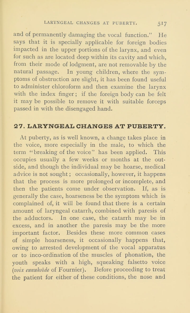 and of permanently damaging the vocal function.” He says that it is specially applicable for foreign bodies impacted in the upper portions of the larynx, and even for such as are located deep within its cavity and which, from their mode of lodgment, are not removable by the natural passage. In young children, where the sym- ptoms of obstruction are slight, it has been found useful to administer chloroform and then examine the larynx with the index finger; if the foreign body can be felt it may be possible to remove it with suitable forceps passed in with the disengaged hand. 2 7. LARYNGEAL CHANGES AT PUBERTY. At puberty, as is well known, a change takes place in the voice, more especially in the male, to which the term “breaking of the voice” has been applied. This occupies usually a few weeks or months at the out- side, and though the individual may be hoarse, medical advice is not sought; occasionally, however, it happens that the process is more prolonged or incomplete, and then the patients come under observation. If, as is generally the case, hoarseness be the symptom which is complained of, it will be found that there is a certain amount of laryngeal catarrh, combined with paresis of the adductors. In one case, the catarrh may be in excess, and in another the paresis may be the more important factor. Besides these more common cases of simple hoarseness, it occasionally happens that, owing to arrested development of the vocal apparatus or to inco-ordination of the muscles of phonation, the youth speaks with a high, squeaking falsetto voice (voix eunukoide of Fournier). Before proceeding to treat the patient for either of these conditions, the nose and