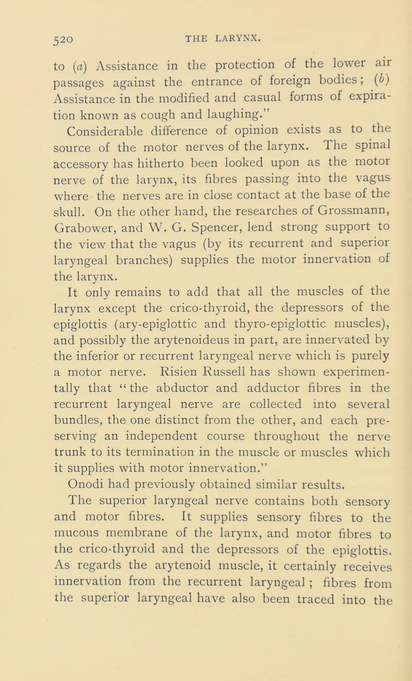 to (a) Assistance in the protection of the lower air passages against the entrance of foreign bodies; (b) Assistance in the modified and casual forms of expira- tion known as cough and laughing.” Considerable difference of opinion exists as to the source of the motor nerves of the larynx. The spinal accessory has hitherto been looked upon as the motor nerve of the larynx, its fibres passing into the vagus where the nerves are in close contact at the base of the skull. On the other hand, the researches of Grossmann, Grabower, and W. G. Spencer, lend strong support to the view that the vagus (by its recurrent and superior laryngeal branches) supplies the motor innervation of the larynx. It only remains to add that all the muscles of the larynx except the crico-thyroid, the depressors of the epiglottis (ary-epiglottic and thyro-epiglottic muscles), and possibly the arytenoideus in part, are innervated by the inferior or recurrent laryngeal nerve which is purely a motor nerve. Risien Russell has shown experimen- tally that “the abductor and adductor fibres in the recurrent laryngeal nerve are collected into several bundles, the one distinct from the other, and each pre- serving an independent course throughout the nerve trunk to its termination in the muscle or muscles which it supplies with motor innervation.” Onodi had previously obtained similar results. The superior laryngeal nerve contains both sensory and motor fibres. It supplies sensory fibres to the mucous membrane of the larynx, and motor fibres to the crico-thyroid and the depressors of the epiglottis. As regards the arytenoid muscle, it certainly receives innervation from the recurrent laryngeal ; fibres from the superior laryngeal have also been traced into the