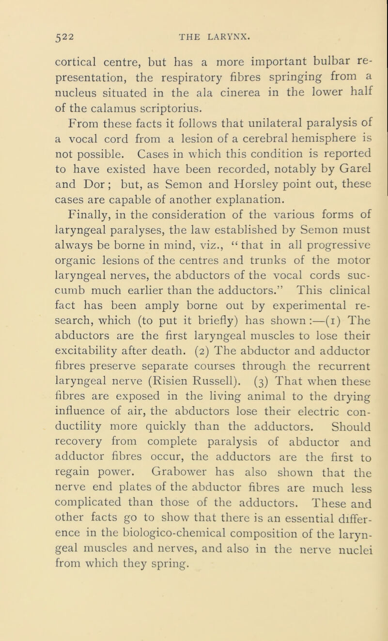 cortical centre, but has a more important bulbar re- presentation, the respiratory fibres springing from a nucleus situated in the ala cinerea in the lower half of the calamus scriptorius. From these facts it follows that unilateral paralysis of a vocal cord from a lesion of a cerebral hemisphere is not possible. Cases in which this condition is reported to have existed have been recorded, notably by Garel and Dor ; but, as Semon and Horsley point out, these cases are capable of another explanation. Finally, in the consideration of the various forms of laryngeal paralyses, the law established by Semon must always be borne in mind, viz., “ that in all progressive organic lesions of the centres and trunks of the motor laryngeal nerves, the abductors of the vocal cords suc- cumb much earlier than the adductors.” This clinical fact has been amply borne out by experimental re- search, which (to put it briefly) has shown:—(i) The abductors are the first laryngeal muscles to lose their excitability after death. (2) The abductor and adductor fibres preserve separate courses through the recurrent laryngeal nerve (Risien Russell). (3) That when these fibres are exposed in the living animal to the drying influence of air, the abductors lose their electric con- ductility more quickly than the adductors. Should recovery from complete paralysis of abductor and adductor fibres occur, the adductors are the first to regain power. Grabower has also shown that the nerve end plates of the abductor fibres are much less complicated than those of the adductors. These and other facts go to show that there is an essential differ- ence in the biologico-chemical composition of the laryn- geal muscles and nerves, and also in the nerve nuclei from which they spring.