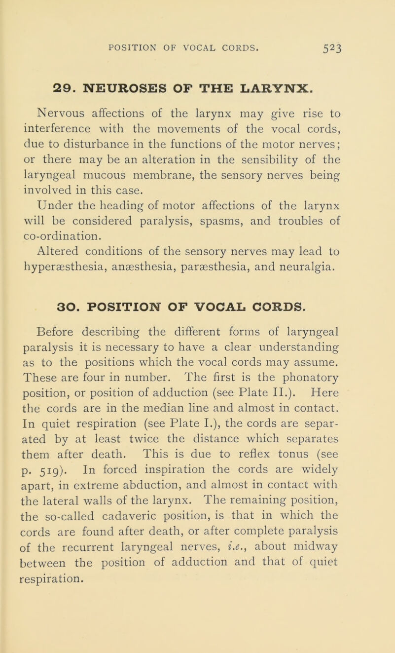 29. NEUROSES OF THE LARYNX. Nervous affections of the larynx may give rise to interference with the movements of the vocal cords, due to disturbance in the functions of the motor nerves; or there may be an alteration in the sensibility of the laryngeal mucous membrane, the sensory nerves being involved in this case. Under the heading of motor affections of the larynx will be considered paralysis, spasms, and troubles of co-ordination. Altered conditions of the sensory nerves may lead to hypersesthesia, anaesthesia, paraesthesia, and neuralgia. 30. POSITION OF VOCAL CORDS. Before describing the different forms of laryngeal paralysis it is necessary to have a clear understanding as to the positions which the vocal cords may assume. These are four in number. The first is the phonatory position, or position of adduction (see Plate II.). Here the cords are in the median line and almost in contact. In quiet respiration (see Plate I.), the cords are separ- ated by at least twice the distance which separates them after death. This is due to reflex tonus (see p. 519). In forced inspiration the cords are widely apart, in extreme abduction, and almost in contact with the lateral walls of the larynx. The remaining position, the so-called cadaveric position, is that in which the cords are found after death, or after complete paralysis of the recurrent laryngeal nerves, i.e., about midway between the position of adduction and that of quiet respiration.