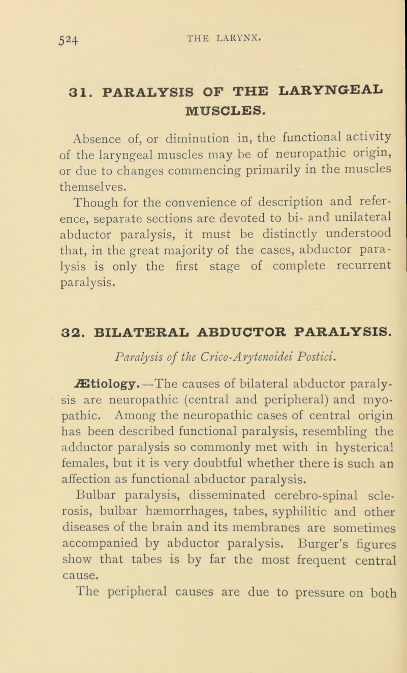 31. PARALYSIS OF THE LARYNGEAL MUSCLES. Absence of, or diminution in, the functional activity of the laryngeal muscles may be of neuropathic origin, or due to changes commencing primarily in the muscles themselves. Though for the convenience of description and refer- ence, separate sections are devoted to bi- and unilateral abductor paralysis, it must be distinctly understood that, in the great majority of the cases, abductor para- lysis is only the first stage of complete recurrent paralysis. 32. BILATERAL ABDUCTOR PARALYSIS. Paralysis of the Crico-Arytenoidei Postici. Aetiology.—The causes of bilateral abductor paraly- sis are neuropathic (central and peripheral) and myo- pathic. Among the neuropathic cases of central origin has been described functional paralysis, resembling the adductor paralysis so commonly met with in hysterical females, but it is very doubtful whether there is such an affection as functional abductor paralysis. Bulbar paralysis, disseminated cerebro-spinal scle- rosis, bulbar haemorrhages, tabes, syphilitic and other diseases of the brain and its membranes are sometimes accompanied by abductor paralysis. Burger’s figures show that tabes is by far the most frequent central cause. The peripheral causes are due to pressure on both