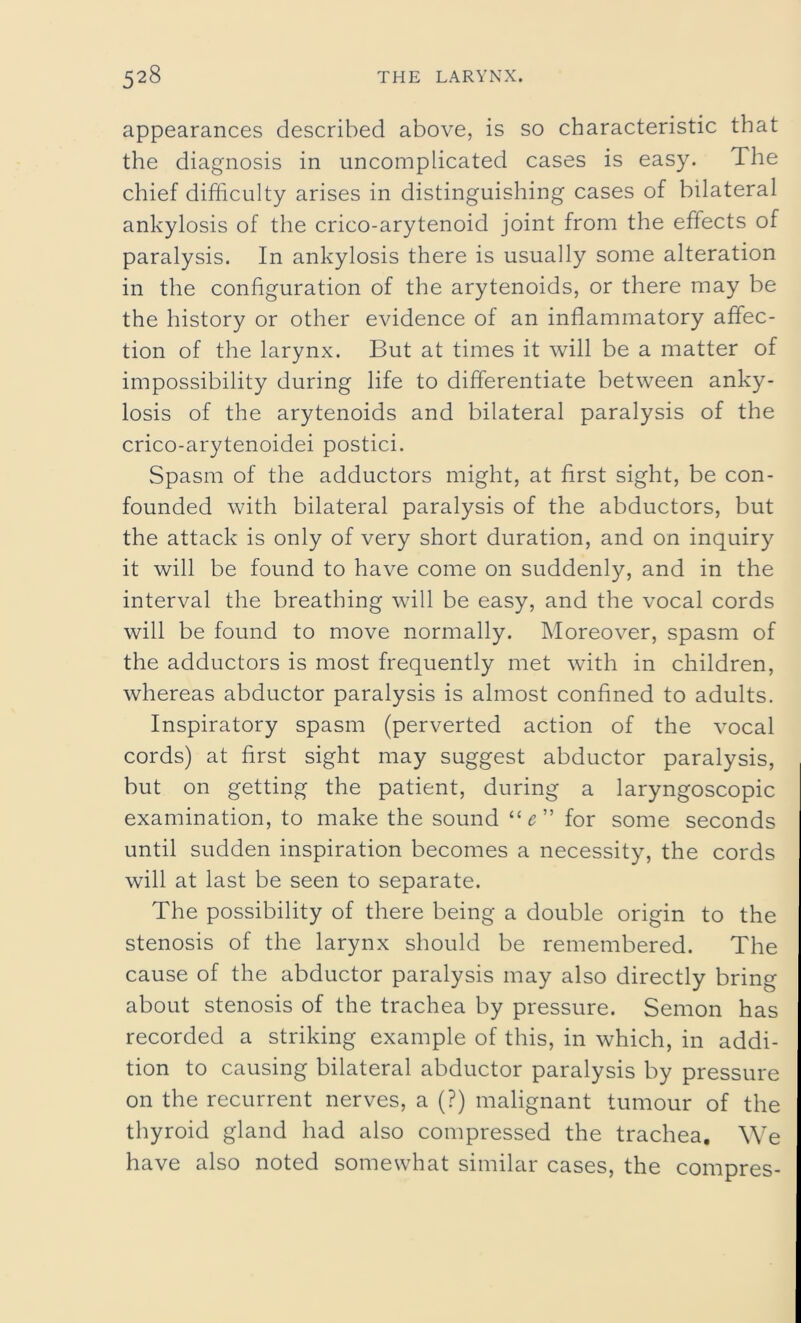 appearances described above, is so characteristic that the diagnosis in uncomplicated cases is easy. The chief difficulty arises in distinguishing cases of bilateral ankylosis of the crico-arytenoid joint from the effects of paralysis. In ankylosis there is usually some alteration in the configuration of the arytenoids, or there may be the history or other evidence of an inflammatory affec- tion of the larynx. But at times it will be a matter of impossibility during life to differentiate between anky- losis of the arytenoids and bilateral paralysis of the crico-arytenoidei postici. Spasm of the adductors might, at first sight, be con- founded with bilateral paralysis of the abductors, but the attack is only of very short duration, and on inquiry it will be found to have come on suddenly, and in the interval the breathing will be easy, and the vocal cords will be found to move normally. Moreover, spasm of the adductors is most frequently met with in children, whereas abductor paralysis is almost confined to adults. Inspiratory spasm (perverted action of the vocal cords) at first sight may suggest abductor paralysis, but on getting the patient, during a laryngoscopic examination, to make the sound for some seconds until sudden inspiration becomes a necessity, the cords will at last be seen to separate. The possibility of there being a double origin to the stenosis of the larynx should be remembered. The cause of the abductor paralysis may also directly bring about stenosis of the trachea by pressure. Semon has recorded a striking example of this, in which, in addi- tion to causing bilateral abductor paralysis by pressure on the recurrent nerves, a (?) malignant tumour of the thyroid gland had also compressed the trachea. We have also noted somewhat similar cases, the compres-