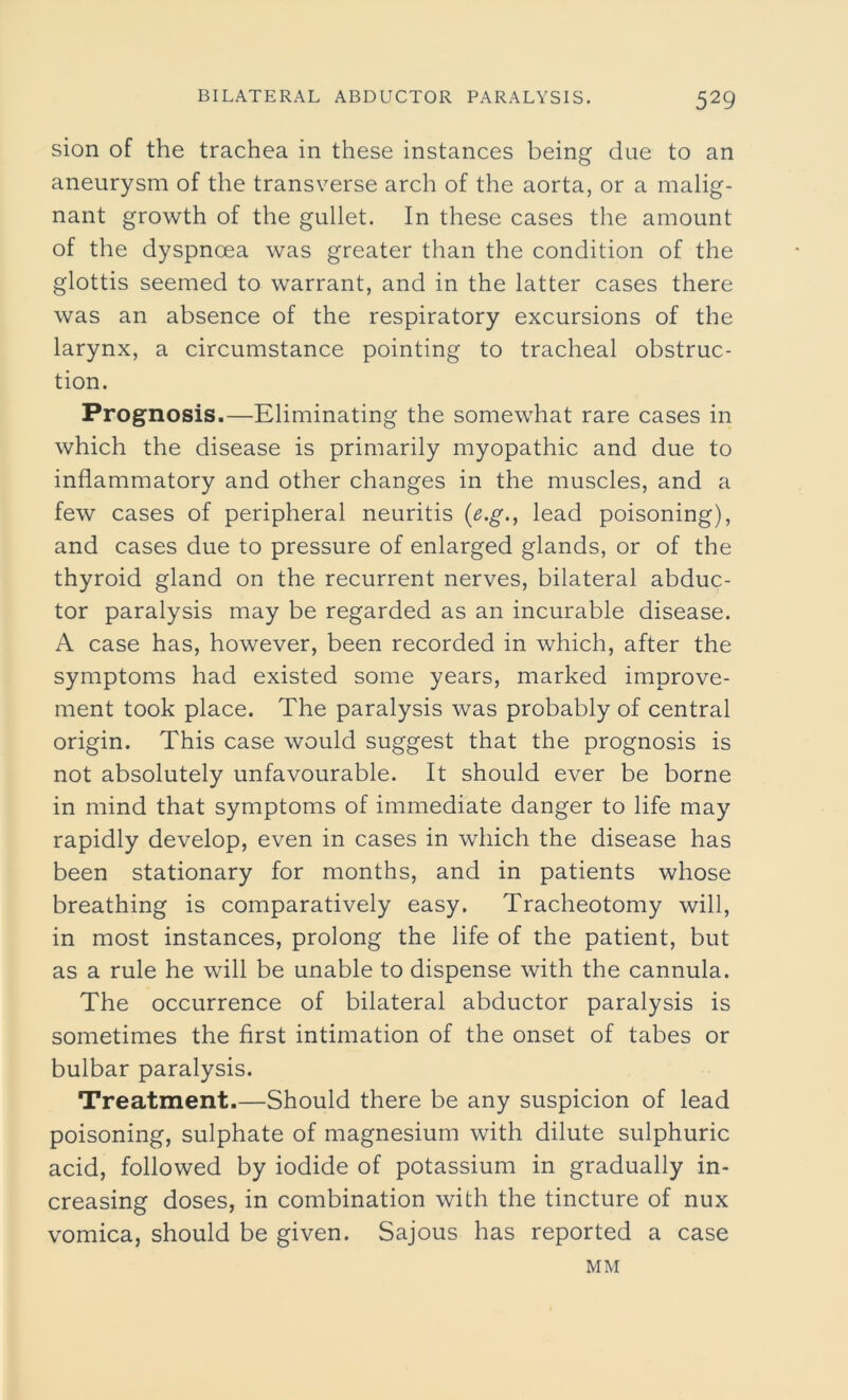 sion of the trachea in these instances being due to an aneurysm of the transverse arch of the aorta, or a malig- nant growth of the gullet. In these cases the amount of the dyspnoea was greater than the condition of the glottis seemed to warrant, and in the latter cases there was an absence of the respiratory excursions of the larynx, a circumstance pointing to tracheal obstruc- tion. Prognosis .—Eliminating the somewhat rare cases in which the disease is primarily myopathic and due to inflammatory and other changes in the muscles, and a few cases of peripheral neuritis (e.g., lead poisoning), and cases due to pressure of enlarged glands, or of the thyroid gland on the recurrent nerves, bilateral abduc- tor paralysis may be regarded as an incurable disease. A case has, however, been recorded in which, after the symptoms had existed some years, marked improve- ment took place. The paralysis was probably of central origin. This case would suggest that the prognosis is not absolutely unfavourable. It should ever be borne in mind that symptoms of immediate danger to life may rapidly develop, even in cases in which the disease has been stationary for months, and in patients whose breathing is comparatively easy. Tracheotomy will, in most instances, prolong the life of the patient, but as a rule he will be unable to dispense with the cannula. The occurrence of bilateral abductor paralysis is sometimes the first intimation of the onset of tabes or bulbar paralysis. Treatment.—Should there be any suspicion of lead poisoning, sulphate of magnesium with dilute sulphuric acid, followed by iodide of potassium in gradually in- creasing doses, in combination with the tincture of nux vomica, should be given. Sajous has reported a case MM