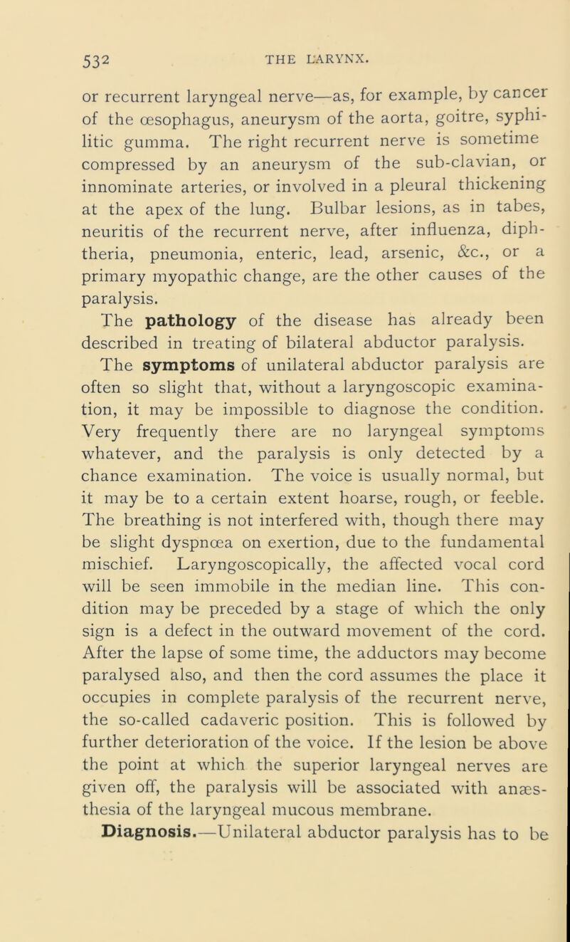 or recurrent laryngeal nerve—as, for example, by cancer of the oesophagus, aneurysm of the aorta, goitre, syphi- litic gumma. The right recurrent nerve is sometime compressed by an aneurysm of the sub-clavian, or innominate arteries, or involved in a pleural thickening at the apex of the lung. Bulbar lesions, as in tabes, neuritis of the recurrent nerve, after influenza, diph- theria, pneumonia, enteric, lead, arsenic, &c., or a primary myopathic change, are the other causes of the paralysis. The pathology of the disease has already been described in treating of bilateral abductor paralysis. The symptoms of unilateral abductor paralysis are often so slight that, without a laryngoscopic examina- tion, it may be impossible to diagnose the condition. Very frequently there are no laryngeal symptoms whatever, and the paralysis is only detected by a chance examination. The voice is usually normal, but it may be to a certain extent hoarse, rough, or feeble. The breathing is not interfered with, though there may be slight dyspnoea on exertion, due to the fundamental mischief. Laryngoscopically, the affected vocal cord will be seen immobile in the median line. This con- dition may be preceded by a stage of which the only sign is a defect in the outward movement of the cord. After the lapse of some time, the adductors may become paralysed also, and then the cord assumes the place it occupies in complete paralysis of the recurrent nerve, the so-called cadaveric position. This is followed by further deterioration of the voice. If the lesion be above the point at which the superior laryngeal nerves are given off, the paralysis will be associated with anaes- thesia of the laryngeal mucous membrane. Diagnosis.—Unilateral abductor paralysis has to be