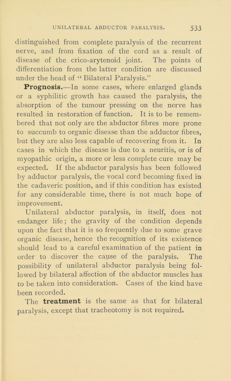 distinguished from complete paralysis of the recurrent nerve, and from fixation of the cord as a result of disease of the crico-arytenoid joint. The points of differentiation from the latter condition are discussed under the head of “ Bilateral Paralysis.” Prognosis.—In some cases, where enlarged glands or a syphilitic growth has caused the paralysis, the absorption of the tumour pressing on the nerve has resulted in restoration of function. It is to be remem- bered that not only are the abductor fibres more prone to succumb to organic disease than the adductor fibres, but they are also less capable of recovering from it. In cases in which the disease is due to a neuritis, or is of myopathic origin, a more or less complete cure may be expected. If the abductor paralysis has been followed by adductor paralysis, the vocal cord becoming fixed in the cadaveric position, and if this condition has existed for any considerable time, there is not much hope of improvement. Unilateral abductor paralysis, in itself, does not endanger life; the gravity of the condition depends upon the fact that it is so frequently due to some grave organic disease, hence the recognition of its existence should lead to a careful examination of the patient in order to discover the cause of the paralysis. The possibility of unilateral abductor paralysis being fol- lowed by bilateral affection of the abductor muscles has to be taken into consideration. Cases of the kind have been recorded. The treatment is the same as that for bilateral paralysis, except that tracheotomy is not required.