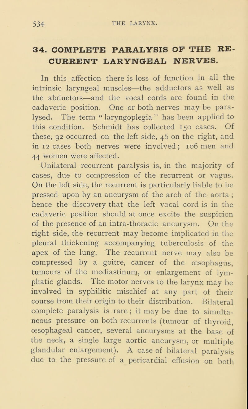 34. COMPLETE PARALYSIS OF THE RE- CURRENT LARYNGEAL NERVES. In this affection there is loss of function in all the intrinsic laryngeal muscles—the adductors as well as the abductors—and the vocal cords are found in the cadaveric position. One or both nerves may be para- lysed. The term “ laryngoplegia ” has been applied to this condition. Schmidt has collected 150 cases. Of these, 92 occurred on the left side, 46 on the right, and in 12 cases both nerves were involved; 106 men and 44 women were affected. Unilateral recurrent paralysis is, in the majority of cases, due to compression of the recurrent or vagus. On the left side, the recurrent is particularly liable to be pressed upon by an aneurysm of the arch of the aorta ; hence the discovery that the left vocal cord is in the cadaveric position should at once excite the suspicion of the presence of an intra-thoracic aneurysm. O11 the right side, the recurrent may become implicated in the pleural thickening accompanying tuberculosis of the apex of the lung. The recurrent nerve may also be compressed by a goitre, cancer of the oesophagus, tumours of the mediastinum, or enlargement of lym- phatic glands. The motor nerves to the larynx may be involved in syphilitic mischief at any part of their course from their origin to their distribution. Bilateral complete paralysis is rare; it may be due to simulta- neous pressure on both recurrents (tumour of thyroid, oesophageal cancer, several aneurysms at the base of the neck, a single large aortic aneurysm, or multiple glandular enlargement). A case of bilateral paralysis due to the pressure of a pericardial effusion on both