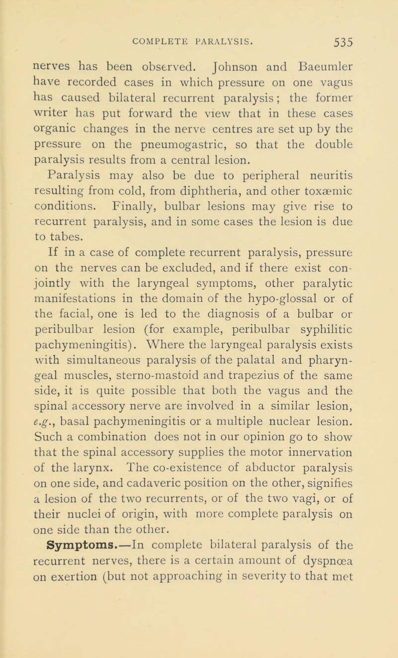 nerves has been observed. Johnson and Baeumler have recorded cases in which pressure on one vagus has caused bilateral recurrent paralysis; the former writer has put forward the view that in these cases organic changes in the nerve centres are set up by the pressure on the pneumogastric, so that the double paralysis results from a central lesion. Paralysis may also be due to peripheral neuritis resulting from cold, from diphtheria, and other toxaemic conditions. Finally, bulbar lesions may give rise to recurrent paralysis, and in some cases the lesion is due to tabes. If in a case of complete recurrent paralysis, pressure on the nerves can be excluded, and if there exist con- jointly with the laryngeal symptoms, other paralytic manifestations in the domain of the hypo-glossal or of the facial, one is led to the diagnosis of a bulbar or peribulbar lesion (for example, peribulbar syphilitic pachymeningitis). Where the laryngeal paralysis exists with simultaneous paralysis of the palatal and pharyn- geal muscles, sterno-mastoid and trapezius of the same side, it is quite possible that both the vagus and the spinal accessory nerve are involved in a similar lesion, e.g., basal pachymeningitis or a multiple nuclear lesion. Such a combination does not in our opinion go to show that the spinal accessory supplies the motor innervation of the larynx. The co-existence of abductor paralysis on one side, and cadaveric position on the other, signifies a lesion of the two recurrents, or of the two vagi, or of their nuclei of origin, with more complete paralysis on one side than the other. Symptoms.—In complete bilateral paralysis of the recurrent nerves, there is a certain amount of dyspnoea on exertion (but not approaching in severity to that met