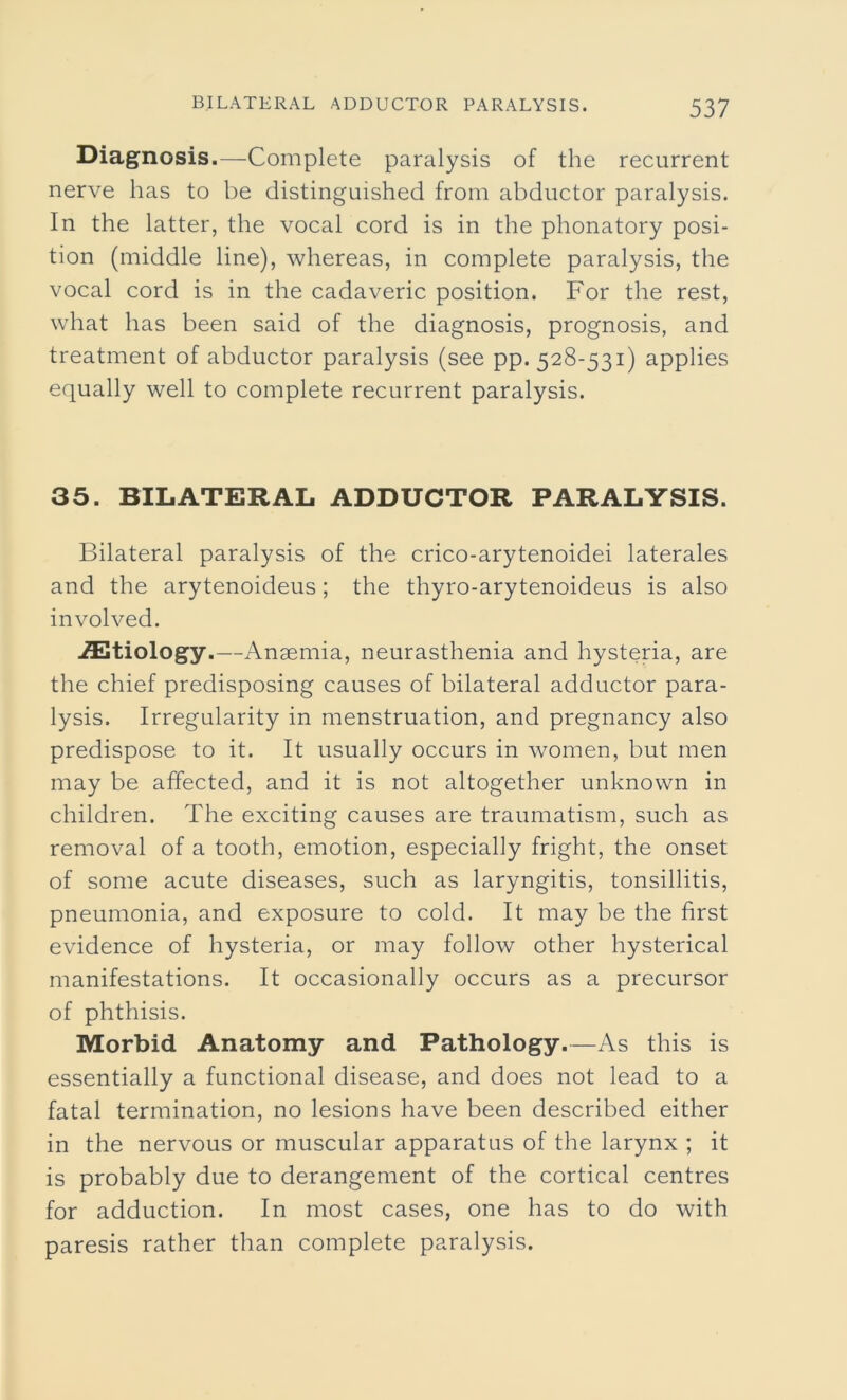 Diagnosis.—Complete paralysis of the recurrent nerve has to be distinguished from abductor paralysis. In the latter, the vocal cord is in the phonatory posi- tion (middle line), whereas, in complete paralysis, the vocal cord is in the cadaveric position. For the rest, what has been said of the diagnosis, prognosis, and treatment of abductor paralysis (see pp. 528-531) applies equally well to complete recurrent paralysis. 35. BILATERAL ADDUCTOR PARALYSIS. Bilateral paralysis of the crico-arytenoidei laterales and the arytenoideus; the thyro-arytenoideus is also involved. iEtiology.—Anaemia, neurasthenia and hysteria, are the chief predisposing causes of bilateral adductor para- lysis. Irregularity in menstruation, and pregnancy also predispose to it. It usually occurs in women, but men may be affected, and it is not altogether unknown in children. The exciting causes are traumatism, such as removal of a tooth, emotion, especially fright, the onset of some acute diseases, such as laryngitis, tonsillitis, pneumonia, and exposure to cold. It may be the first evidence of hysteria, or may follow other hysterical manifestations. It occasionally occurs as a precursor of phthisis. Morbid Anatomy and Pathology.—As this is essentially a functional disease, and does not lead to a fatal termination, no lesions have been described either in the nervous or muscular apparatus of the larynx ; it is probably due to derangement of the cortical centres for adduction. In most cases, one has to do with paresis rather than complete paralysis.