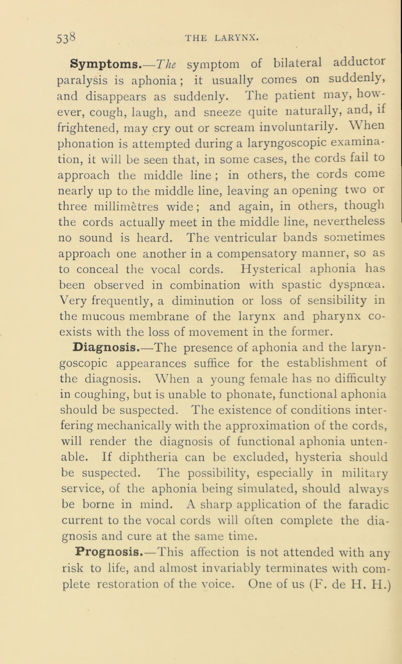 Symptoms.—The symptom of bilateral adductor paralysis is aphonia; it usually comes on suddenly, and disappears as suddenly. The patient may, how- ever, cough, laugh, and sneeze quite naturally, and, if frightened, may cry out or scream involuntarily. W hen phonation is attempted during a laryngoscopic examina- tion, it will be seen that, in some cases, the cords fail to approach the middle line ; in others, the cords come nearly up to the middle line, leaving an opening two or three millimetres wide; and again, in others, though the cords actually meet in the middle line, nevertheless no sound is heard. The ventricular bands sometimes approach one another in a compensatory manner, so as to conceal the vocal cords. Hysterical aphonia has been observed in combination with spastic dyspnoea. Very frequently, a diminution or loss of sensibility in the mucous membrane of the larynx and pharynx co- exists with the loss of movement in the former. Diagnosis.—The presence of aphonia and the laryn- goscopic appearances suffice for the establishment of the diagnosis. When a young female has no difficulty in coughing, but is unable to phonate, functional aphonia should be suspected. The existence of conditions inter- fering mechanically with the approximation of the cords, will render the diagnosis of functional aphonia unten- able. If diphtheria can be excluded, hysteria should be suspected. The possibility, especially in military service, of the aphonia being simulated, should always be borne in mind. A sharp application of the faradic current to the vocal cords will often complete the dia- gnosis and cure at the same time. Prognosis.—This affection is not attended with any risk to life, and almost invariably terminates with com- plete restoration of the voice. One of us (F. de H. H.)