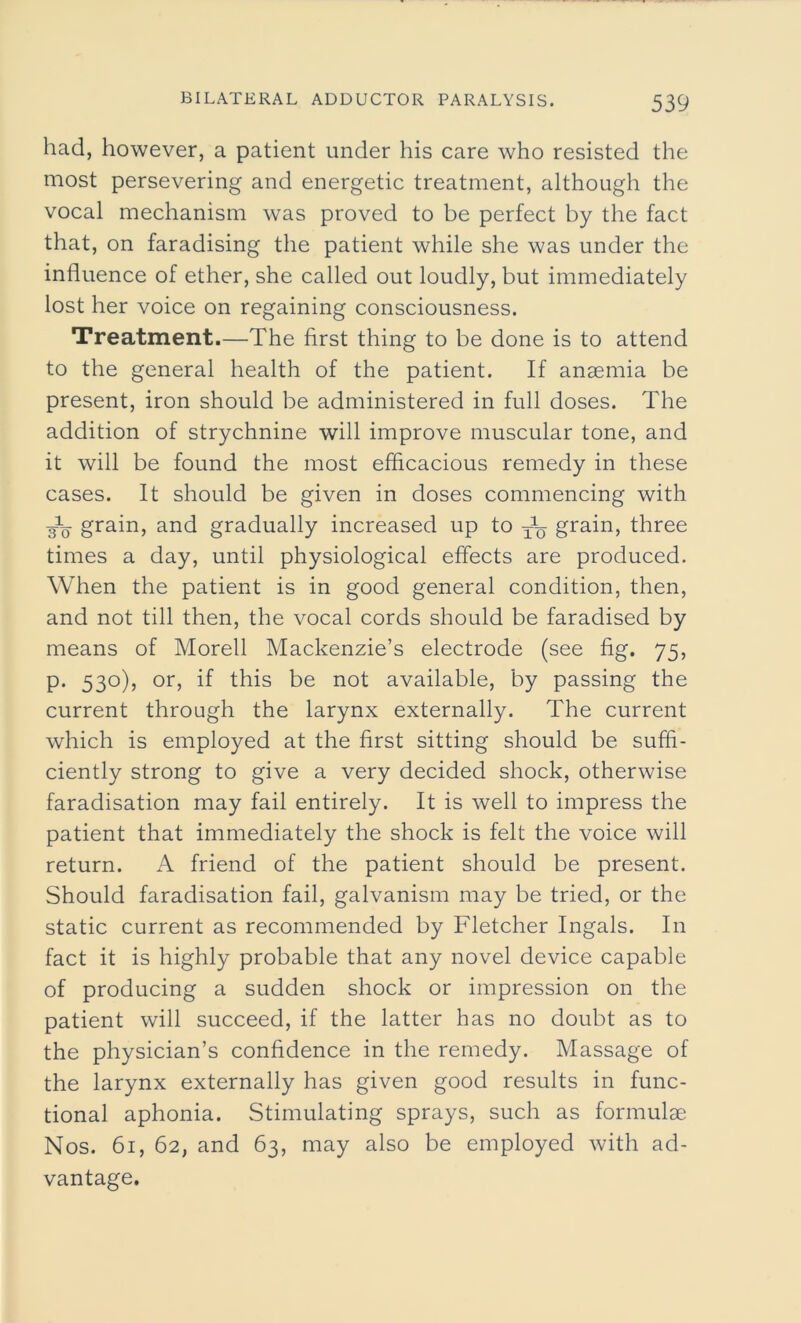 had, however, a patient under his care who resisted the most persevering and energetic treatment, although the vocal mechanism was proved to be perfect by the fact that, on faradising the patient while she was under the influence of ether, she called out loudly, but immediately lost her voice on regaining consciousness. Treatment.—The first thing to be done is to attend to the general health of the patient. If anaemia be present, iron should be administered in full doses. The addition of strychnine will improve muscular tone, and it will be found the most efficacious remedy in these cases. It should be given in doses commencing with -g1^ grain, and gradually increased up to grain, three times a day, until physiological effects are produced. When the patient is in good general condition, then, and not till then, the vocal cords should be faradised by means of Morell Mackenzie’s electrode (see fig. 75, p. 530), or, if this be not available, by passing the current through the larynx externally. The current which is employed at the first sitting should be suffi- ciently strong to give a very decided shock, otherwise faradisation may fail entirely. It is well to impress the patient that immediately the shock is felt the voice will return. A friend of the patient should be present. Should faradisation fail, galvanism may be tried, or the static current as recommended by Fletcher Ingals. In fact it is highly probable that any novel device capable of producing a sudden shock or impression on the patient will succeed, if the latter has no doubt as to the physician’s confidence in the remedy. Massage of the larynx externally has given good results in func- tional aphonia. Stimulating sprays, such as formulae Nos. 61, 62, and 63, may also be employed with ad- vantage.