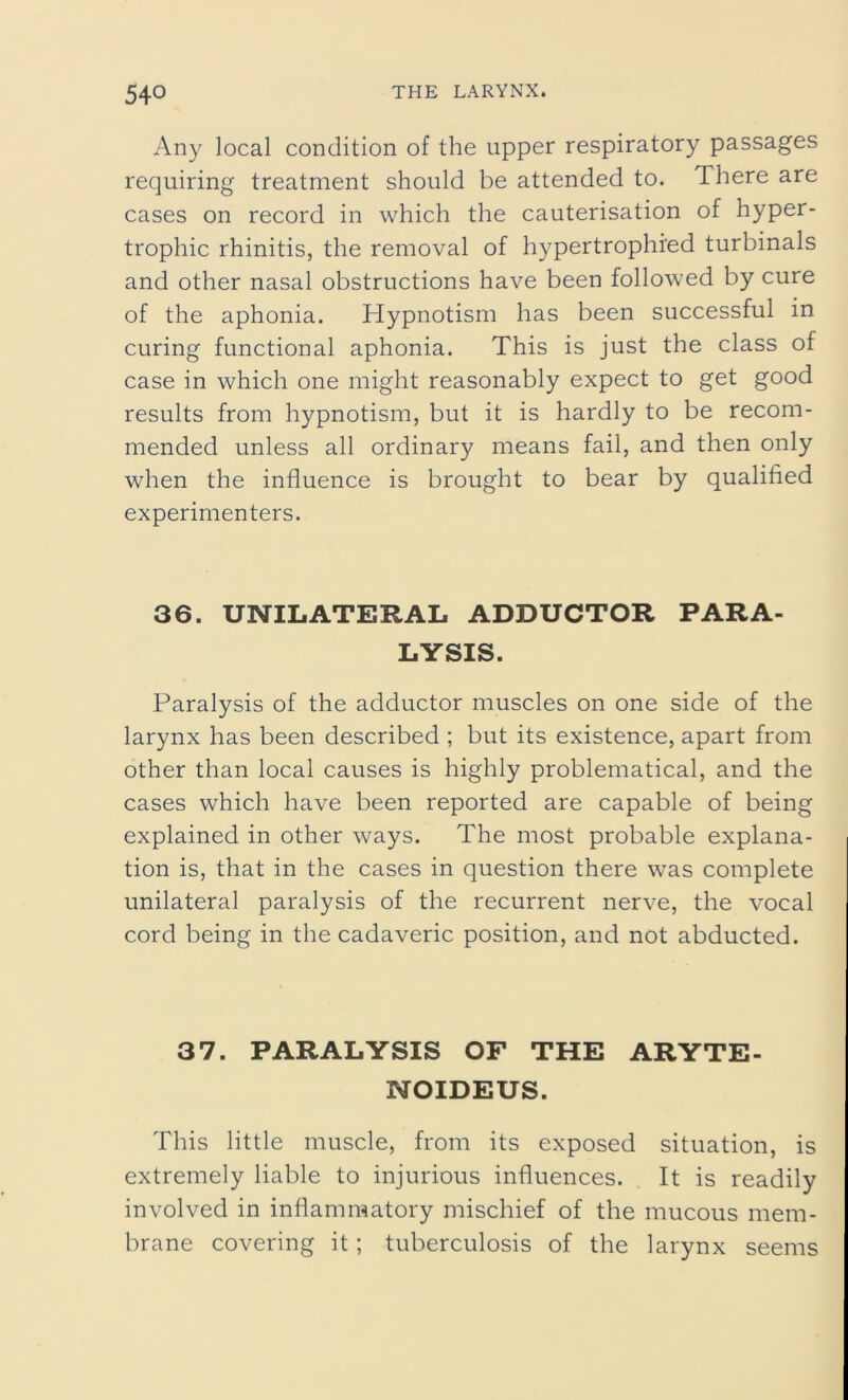 Any local condition of the upper respiratory passages requiring treatment should be attended to. There are cases on record in which the cauterisation of hyper- trophic rhinitis, the removal of hypertrophied turbinals and other nasal obstructions have been followed by cure of the aphonia. Hypnotism has been successful in curing functional aphonia. This is just the class of case in which one might reasonably expect to get good results from hypnotism, but it is hardly to be recom- mended unless all ordinary means fail, and then only when the influence is brought to bear by qualified experimenters. 36. UNILATERAL ADDUCTOR PARA- LYSIS. Paralysis of the adductor muscles on one side of the larynx has been described ; but its existence, apart from other than local causes is highly problematical, and the cases which have been reported are capable of being explained in other ways. The most probable explana- tion is, that in the cases in question there was complete unilateral paralysis of the recurrent nerve, the vocal cord being in the cadaveric position, and not abducted. 37. PARALYSIS OF THE ARYTE- NOIDEUS. This little muscle, from its exposed situation, is extremely liable to injurious influences. It is readily involved in inflammatory mischief of the mucous mem- brane covering it; tuberculosis of the larynx seems