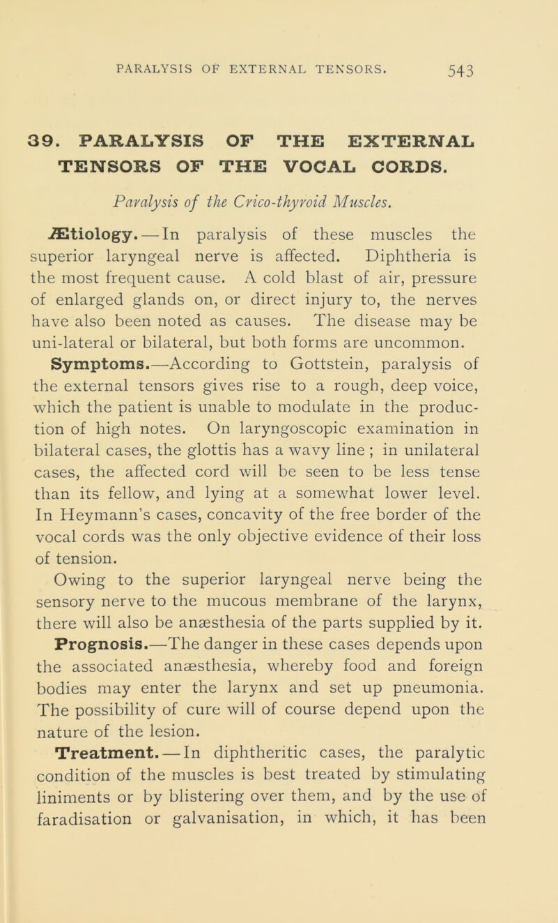 39. PARALYSIS OF THE EXTERNAL TENSORS OF THE VOCAL CORDS. Paralysis of the Crico-thyroid Muscles. ./Etiology. — In paralysis of these muscles the superior laryngeal nerve is affected. Diphtheria is the most frequent cause. A cold blast of air, pressure of enlarged glands on, or direct injury to, the nerves have also been noted as causes. The disease may be uni-lateral or bilateral, but both forms are uncommon. Symptoms.—According to Gottstein, paralysis of the external tensors gives rise to a rough, deep voice, which the patient is unable to modulate in the produc- tion of high notes. On laryngoscopic examination in bilateral cases, the glottis has a wavy line ; in unilateral cases, the affected cord will be seen to be less tense than its fellow, and lying at a somewhat lower level. In Heymann’s cases, concavity of the free border of the vocal cords was the only objective evidence of their loss of tension. Owing to the superior laryngeal nerve being the sensory nerve to the mucous membrane of the larynx, there will also be anaesthesia of the parts supplied by it. Prognosis.—The danger in these cases depends upon the associated anaesthesia, whereby food and foreign bodies may enter the larynx and set up pneumonia. The possibility of cure will of course depend upon the nature of the lesion. Treatment. — In diphtheritic cases, the paralytic condition of the muscles is best treated by stimulating liniments or by blistering over them, and by the use of faradisation or galvanisation, in which, it has been