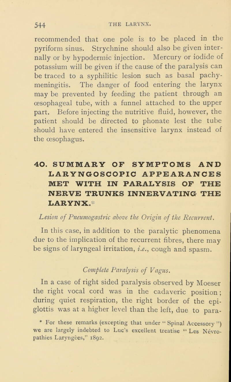 recommended that one pole is to be placed in the pyriform sinus. Strychnine should also be given inter- nally or by hypodermic injection. Mercury or iodide of potassium will be given if the cause of the paralysis can be traced to a syphilitic lesion such as basal pachy- meningitis. The danger of food entering the larynx may be prevented by feeding the patient through an oesophageal tube, with a funnel attached to the upper part. Before injecting the nutritive fluid, however, the patient should be directed to phonate lest the tube should have entered the insensitive larynx instead of the oesophagus. 40. SUMMARY OF SYMPTOMS AND LARYNGOSCOPIC APPEARANCES MET WITH IN PARALYSIS OF THE NERVE TRUNKS INNERVATING THE LARYNX.* Lesion of Pneumogastric above the Origin of the Recurrent. In this case, in addition to the paralytic phenomena due to the implication of the recurrent fibres, there may be signs of laryngeal irritation, i.e., cough and spasm. Complete Paralysis of Vagus. In a case of right sided paralysis observed by Moeser the right vocal cord was in the cadaveric position; during quiet respiration, the right border of the epi- glottis was at a higher level than the left, due to para- * For these remarks (excepting that under “ Spinal Accessory ”) we are largely indebted to Luc’s excellent treatise “ Les Nevro- pathies Laryngees,” 1892.