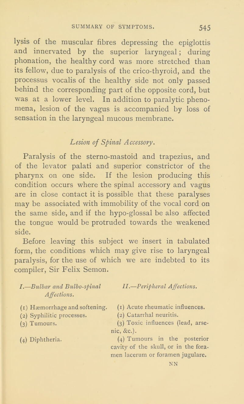 lysis of the muscular fibres depressing the epiglottis and innervated by the superior laryngeal; during phonation, the healthy cord was more stretched than its fellow, due to paralysis of the crico-thyroid, and the processus vocalis of the healthy side not only passed behind the corresponding part of the opposite cord, but was at a lower level. In addition to paralytic pheno- mena, lesion of the vagus is accompanied by loss of sensation in the laryngeal mucous membrane. Lesion of Spinal Accessory. Paralysis of the sterno-mastoid and trapezius, and of the levator palati and superior constrictor of the pharynx on one side. If the lesion producing this condition occurs where the spinal accessory and vagus are in close contact it is possible that these paralyses may be associated with immobility of the vocal cord on the same side, and if the hypo-glossal be also affected the tongue would be protruded towards the weakened side. Before leaving this subject we insert in tabulated form, the conditions which may give rise to laryngeal paralysis, for the use of which we are indebted to its compiler, Sir Felix Semon. I.—Bulbar and Bulbospinal Affections. (1) Haemorrhage and softening. (2) Syphilitic processes. (3) Tumours. (4) Diphtheria. II.—Peripheral Affections. (1) Acute rheumatic influences. (2) Catarrhal neuritis. (3) Toxic influences (lead, arse- nic, &c.). (4) Tumours in the posterior cavity of the skull, or in the fora- men lacerum or foramen jugulare. NN