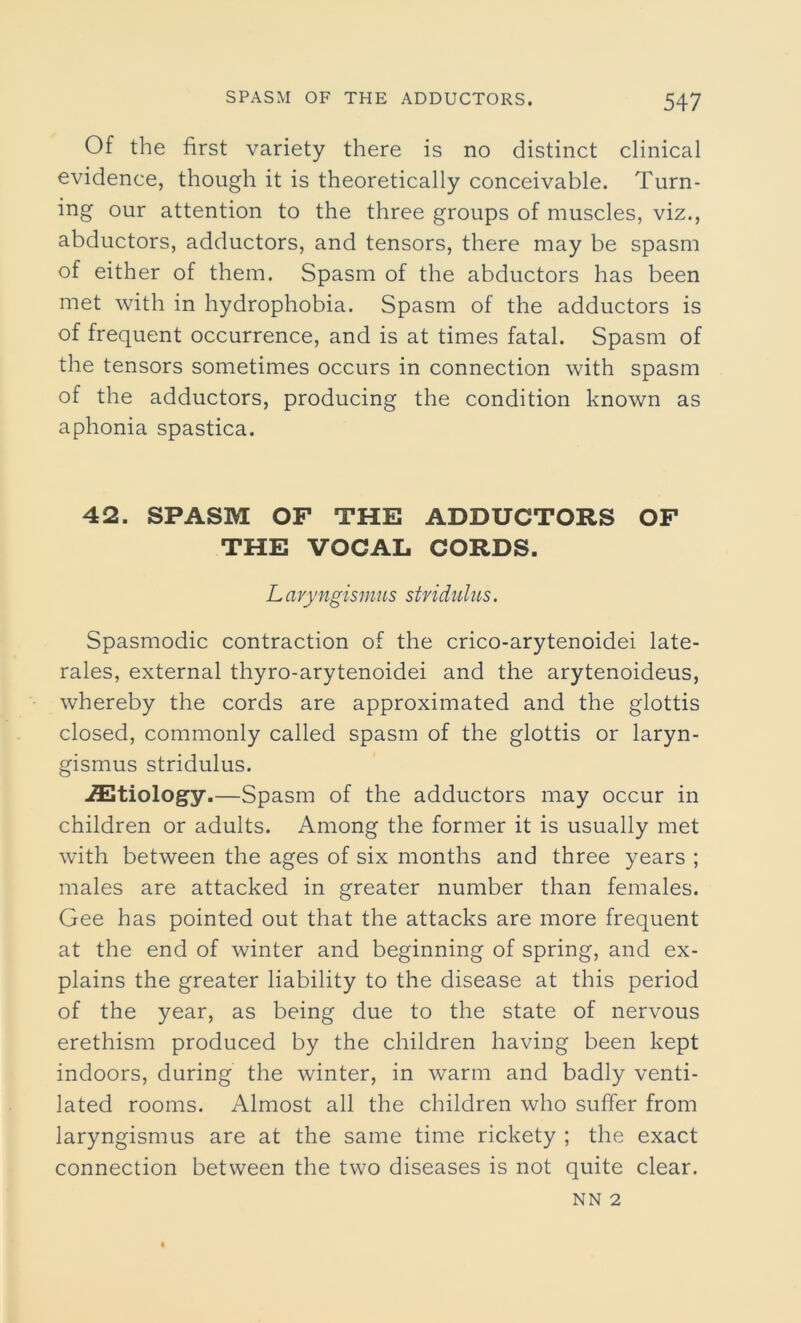 Of the first variety there is no distinct clinical evidence, though it is theoretically conceivable. Turn- ing our attention to the three groups of muscles, viz., abductors, adductors, and tensors, there may be spasm of either of them. Spasm of the abductors has been met with in hydrophobia. Spasm of the adductors is of frequent occurrence, and is at times fatal. Spasm of the tensors sometimes occurs in connection with spasm of the adductors, producing the condition known as aphonia spastica. 42. SPASM OF THE ADDUCTORS OF THE VOCAL CORDS. Lavyngismus stridulus. Spasmodic contraction of the crico-arytenoidei late- rals, external thyro-arytenoidei and the arytenoideus, whereby the cords are approximated and the glottis closed, commonly called spasm of the glottis or laryn- gismus stridulus. iEtiology.—Spasm of the adductors may occur in children or adults. Among the former it is usually met with between the ages of six months and three years ; males are attacked in greater number than females. Gee has pointed out that the attacks are more frequent at the end of winter and beginning of spring, and ex- plains the greater liability to the disease at this period of the year, as being due to the state of nervous erethism produced by the children having been kept indoors, during the winter, in warm and badly venti- lated rooms. Almost all the children who suffer from laryngismus are at the same time rickety ; the exact connection between the two diseases is not quite clear. NN 2