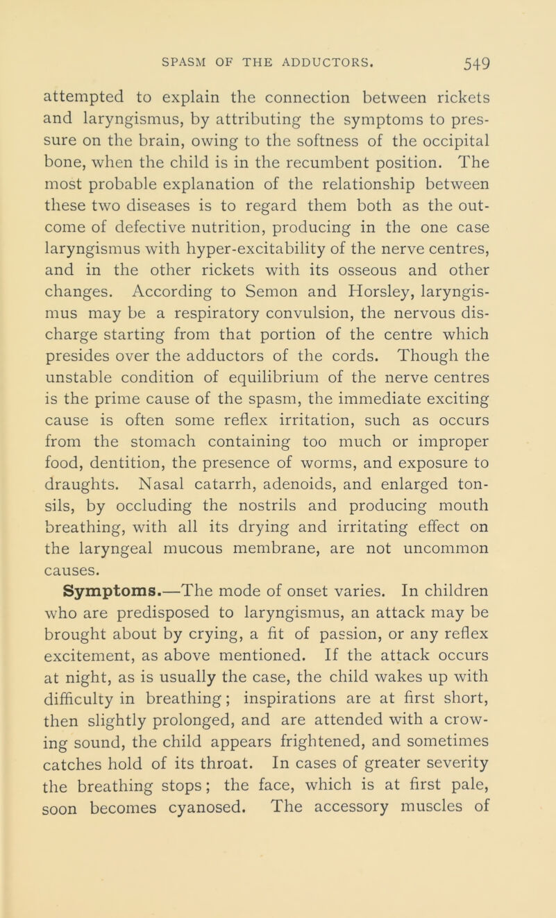 attempted to explain the connection between rickets and laryngismus, by attributing the symptoms to pres- sure on the brain, owing to the softness of the occipital bone, when the child is in the recumbent position. The most probable explanation of the relationship between these two diseases is to regard them both as the out- come of defective nutrition, producing in the one case laryngismus with hyper-excitability of the nerve centres, and in the other rickets with its osseous and other changes. According to Semon and Horsley, laryngis- mus may be a respiratory convulsion, the nervous dis- charge starting from that portion of the centre which presides over the adductors of the cords. Though the unstable condition of equilibrium of the nerve centres is the prime cause of the spasm, the immediate exciting cause is often some reflex irritation, such as occurs from the stomach containing too much or improper food, dentition, the presence of worms, and exposure to draughts. Nasal catarrh, adenoids, and enlarged ton- sils, by occluding the nostrils and producing mouth breathing, with all its drying and irritating effect on the laryngeal mucous membrane, are not uncommon causes. Symptoms.—The mode of onset varies. In children who are predisposed to laryngismus, an attack may be brought about by crying, a fit of passion, or any reflex excitement, as above mentioned. If the attack occurs at night, as is usually the case, the child wakes up with difficulty in breathing; inspirations are at first short, then slightly prolonged, and are attended with a crow- ing sound, the child appears frightened, and sometimes catches hold of its throat. In cases of greater severity the breathing stops; the face, which is at first pale, soon becomes cyanosed. The accessory muscles of