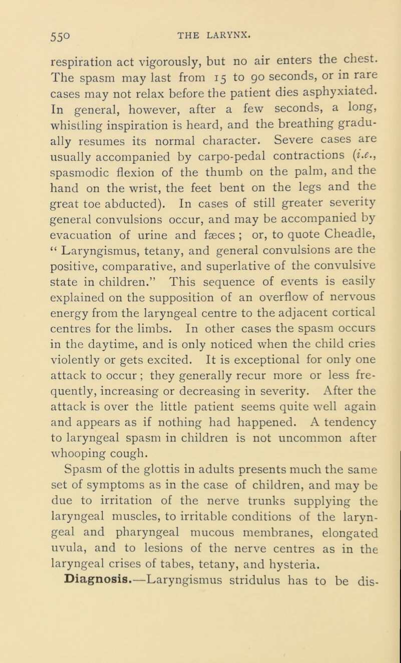 respiration act vigorously, but no air enters the chest. The spasm may last from 15 to go seconds, or in rare cases may not relax before the patient dies asphyxiated. In general, however, after a few seconds, a long, whistling inspiration is heard, and the breathing gradu- ally resumes its normal character. Severe cases are usually accompanied by carpo-pedal contractions (i.e., spasmodic flexion of the thumb on the palm, and the hand on the wrist, the feet bent on the legs and the great toe abducted). In cases of still greater severity general convulsions occur, and may be accompanied by evacuation of urine and faeces ; or, to quote Cheadle, “ Laryngismus, tetany, and general convulsions are the positive, comparative, and superlative of the convulsive state in children.” This sequence of events is easily explained on the supposition of an overflow of nervous energy from the laryngeal centre to the adjacent cortical centres for the limbs. In other cases the spasm occurs in the daytime, and is only noticed when the child cries violently or gets excited. It is exceptional for only one attack to occur ; they generally recur more or less fre- quently, increasing or decreasing in severity. After the attack is over the little patient seems quite well again and appears as if nothing had happened. A tendency to laryngeal spasm in children is not uncommon after whooping cough. Spasm of the glottis in adults presents much the same set of symptoms as in the case of children, and may be due to irritation of the nerve trunks supplying the laryngeal muscles, to irritable conditions of the laryn- geal and pharyngeal mucous membranes, elongated uvula, and to lesions of the nerve centres as in the laryngeal crises of tabes, tetany, and hysteria. Diagnosis.—Laryngismus stridulus has to be dis-