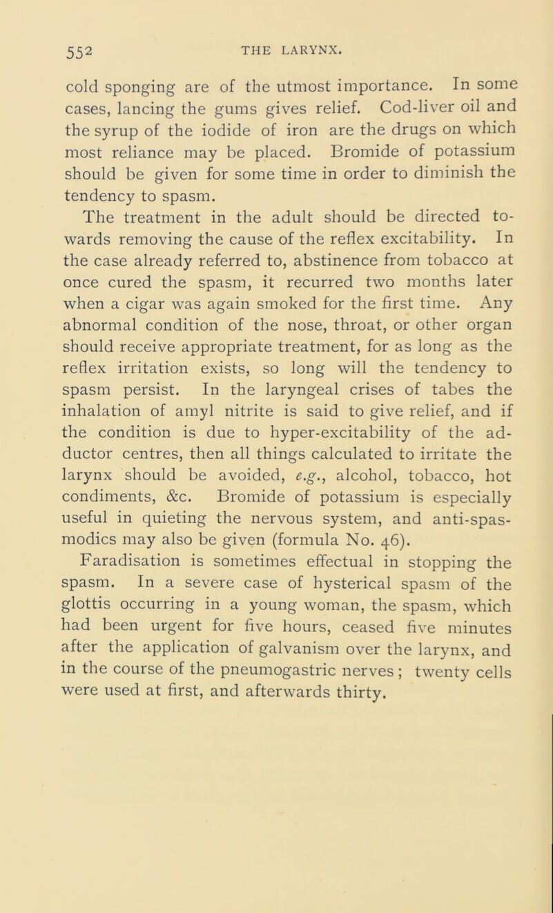 cold sponging are of the utmost importance. In some cases, lancing the gums gives relief. Cod-liver oil and the syrup of the iodide of iron are the drugs on which most reliance may be placed. Bromide of potassium should be given for some time in order to diminish the tendency to spasm. The treatment in the adult should be directed to- wards removing the cause of the reflex excitability. In the case already referred to, abstinence from tobacco at once cured the spasm, it recurred two months later when a cigar was again smoked for the first time. Any abnormal condition of the nose, throat, or other organ should receive appropriate treatment, for as long as the reflex irritation exists, so long will the tendency to spasm persist. In the laryngeal crises of tabes the inhalation of amyl nitrite is said to give relief, and if the condition is due to hyper-excitability of the ad- ductor centres, then all things calculated to irritate the larynx should be avoided, e.g., alcohol, tobacco, hot condiments, &c. Bromide of potassium is especially useful in quieting the nervous system, and anti-spas- modics may also be given (formula No. 46). Faradisation is sometimes effectual in stopping the spasm. In a severe case of hysterical spasm of the glottis occurring in a young woman, the spasm, which had been urgent for five hours, ceased five minutes after the application of galvanism over the larynx, and in the course of the pneumogastric nerves ; twenty cells were used at first, and afterwards thirty.