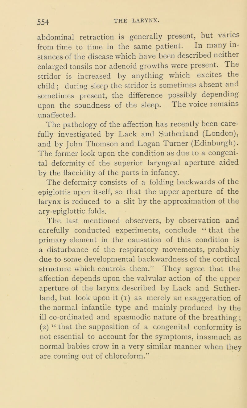 abdominal retraction is generally present, but varies from time to time in the same patient. In many in- stances of the disease which have been described neither enlarged tonsils nor adenoid growths were present. The stridor is increased by anything which excites the child ; during sleep the stridor is sometimes absent and sometimes present, the difference possibly depending upon the soundness of the sleep. The voice remains unaffected. The pathology of the affection has recently been care- fully investigated by Lack and Sutherland (London), and by John Thomson and Logan Turner (Edinburgh). The former look upon the condition as due to a congeni- tal deformity of the superior laryngeal aperture aided by the flaccidity of the parts in infancy. The deformity consists of a folding backwards of the epiglottis upon itself, so that the upper aperture of the larynx is reduced to a slit by the approximation of the ary-epiglottic folds. The last mentioned observers, by observation and carefully conducted experiments, conclude “ that the primary element in the causation of this condition is a disturbance of the respiratory movements, probably due to some developmental backwardness of the cortical structure which controls them.” They agree that the affection depends upon the valvular action of the upper aperture of the larynx described by Lack and Suther- land, but look upon it (i) as merely an exaggeration of the normal infantile type and mainly produced by the ill co-ordinated and spasmodic nature of the breathing ; (2) “ that the supposition of a congenital conformity is not essential to account for the symptoms, inasmuch as normal babies crow in a very similar manner when they are coming out of chloroform.”