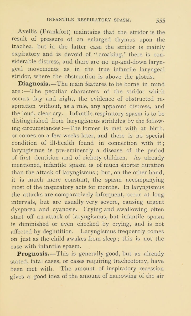 Avellis (Frankfort) maintains that the stridor is the result of pressure of an enlarged thymus upon the trachea, but in the latter case the stridor is mainly expiratory and is devoid of “ croaking,” there is con- siderable distress, and there are no up-and-down laryn- geal movements as in the true infantile laryngeal stridor, where the obstruction is above the glottis. Diagnosis.—The main features to be borne in mind are :—The peculiar characters of the stridor which occurs day and night, the evidence of obstructed re- spiration without, as a rule, any apparent distress, and the loud, clear cry. Infantile respiratory spasm is to be distinguished from laryngismus stridulus by the follow- ing circumstances:—The former is met with at birth, or comes on a few weeks later, and there is no special condition of ill-health found in connection with it; laryngismus is pre-eminently a disease of the period of first dentition and of rickety children. As already mentioned, infantile spasm is of much shorter duration than the attack of laryngismus ; but, on the other hand, it is much more constant, the spasm accompanying most of the inspiratory acts for months. In laryngismus the attacks are comparatively infrequent, occur at long intervals, but are usually very severe, causing urgent dyspnoea and cyanosis. Crying and swallowing often start off an attack of laryngismus, but infantile spasm is diminished or even checked by crying, and is not affected by deglutition. Laryngismus frequently comes on just as the child awakes from sleep ; this is not the case with infantile spasm. Prognosis.—This is generally good, but as already stated, fatal cases, or cases requiring tracheotomy, have been met with. The amount of inspiratory recession gives a good idea of the amount of narrowing of the air