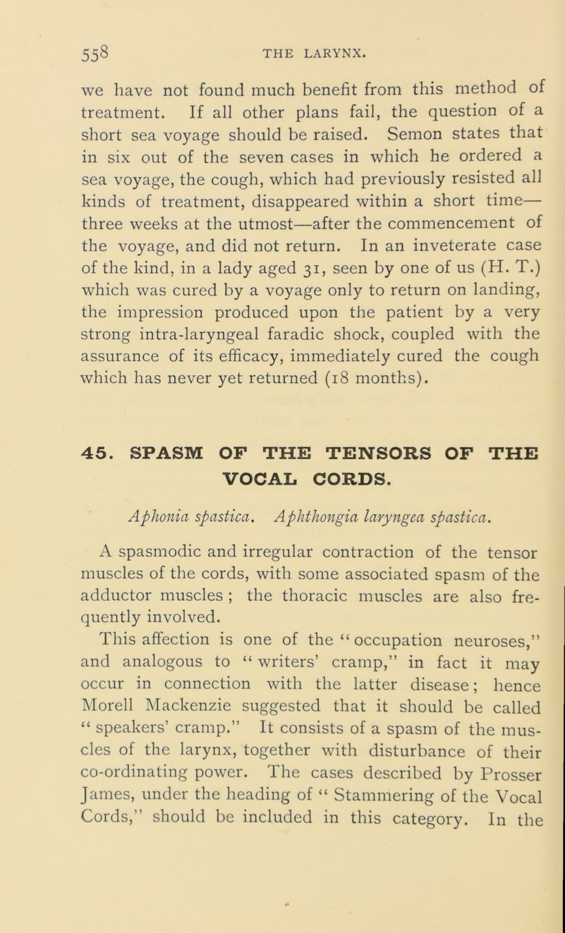 we have not found much benefit from this method of treatment. If all other plans fail, the question of a short sea voyage should be raised. Semon states that in six out of the seven cases in which he ordered a sea voyage, the cough, which had previously resisted all kinds of treatment, disappeared within a short time— three weeks at the utmost—after the commencement of the voyage, and did not return. In an inveterate case of the kind, in a lady aged 31, seen by one of us (H. T.) which was cured by a voyage only to return on landing, the impression produced upon the patient by a very strong intra-laryngeal faradic shock, coupled with the assurance of its efficacy, immediately cured the cough which has never yet returned (18 months). 45. SPASM OF THE TENSORS OF THE VOCAL CORDS. Aphonia spastica. Aplithongia laryngea spastica. A spasmodic and irregular contraction of the tensor muscles of the cords, with some associated spasm of the adductor muscles ; the thoracic muscles are also fre- quently involved. This affection is one of the “ occupation neuroses,” and analogous to “ writers’ cramp,” in fact it may occur in connection with the latter disease; hence Morell Mackenzie suggested that it should be called “ speakers’ cramp.” It consists of a spasm of the mus- cles of the larynx, together with disturbance of their co-ordinating power. The cases described by Prosser James, under the heading of “ Stammering of the Vocal Cords,” should be included in this category. In the