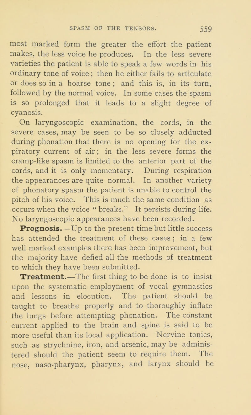 most marked form the greater the effort the patient makes, the less voice he produces. In the less severe varieties the patient is able to speak a few words in his ordinary tone of voice; then he either fails to articulate or does so in a hoarse tone ; and this is, in its turn, followed by the normal voice. In some cases the spasm is so prolonged that it leads to a slight degree of cyanosis. On laryngoscopic examination, the cords, in the severe cases, may be seen to be so closely adducted during phonation that there is no opening for the ex- piratory current of air ; in the less severe forms the cramp-like spasm is limited to the anterior part of the cords, and it is only momentary. During respiration the appearances are quite normal. In another variety of phonatory spasm the patient is unable to control the pitch of his voice. This is much the same condition as occurs when the voice “ breaks.” It persists during life. No laryngoscopic appearances have been recorded. Prognosis.— Up to the present time but little success has attended the treatment of these cases ; in a few well marked examples there has been improvement, but the majority have defied all the methods of treatment to which they have been submitted. Treatment.—The first thing to be done is to insist upon the systematic employment of vocal gymnastics and lessons in elocution. The patient should be taught to breathe properly and to thoroughly inflate the lungs before attempting phonation. The constant current applied to the brain and spine is said to be more useful than its local application. Nervine tonics, such as strychnine, iron, and arsenic, may be adminis- tered should the patient seem to require them. The nose, naso-pharynx, pharynx, and larynx should be