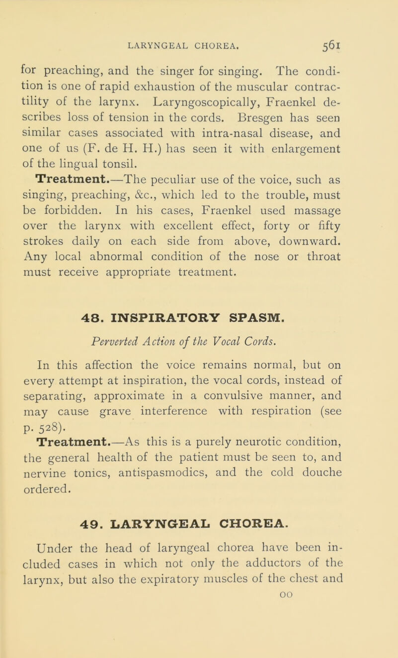 for preaching, and the singer for singing. The condi- tion is one of rapid exhaustion of the muscular contrac- tility of the larynx. Laryngoscopically, Fraenkel de- scribes loss of tension in the cords. Bresgen has seen similar cases associated with intra-nasal disease, and one of us (F. de H. H.) has seen it with enlargement of the lingual tonsil. Treatment.—The peculiar use of the voice, such as singing, preaching, &c., which led to the trouble, must be forbidden. In his cases, Fraenkel used massage over the larynx with excellent effect, forty or fifty strokes daily on each side from above, downward. Any local abnormal condition of the nose or throat must receive appropriate treatment. 48. INSPIRATORY SPASM. Perverted Action of the Vocal Cords. In this affection the voice remains normal, but on every attempt at inspiration, the vocal cords, instead of separating, approximate in a convulsive manner, and may cause grave interference with respiration (see p. 528). Treatment.—As this is a purely neurotic condition, the general health of the patient must be seen to, and nervine tonics, antispasmodics, and the cold douche ordered. 49. LARYNGEAL CHOREA. Under the head of laryngeal chorea have been in- cluded cases in which not only the adductors of the larynx, but also the expiratory muscles of the chest and 00